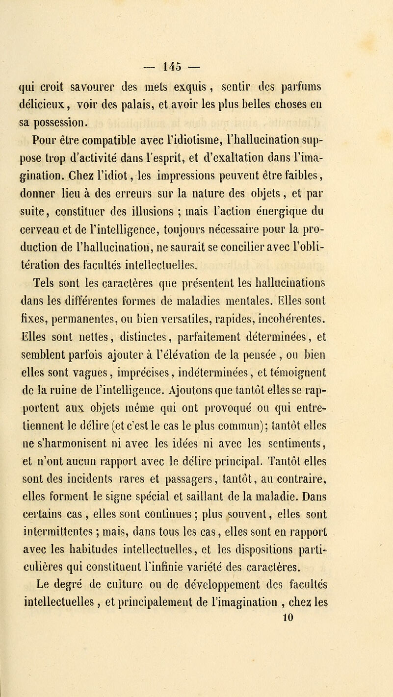 qui croit savourer des mets exquis, sentir des paifums délicieux, voir des palais, et avoir les plus belles choses eu sa possession. Pour être compatible avec Tidiotisrae, l'hallucination sup- pose trop d'activité dans l'esprit, et d'exaltation dans l'ima- gination. Chez l'idiot, les impressions peuvent être faibles, donner lieu à des erreurs sur la nature des objets, et par suite, constituer des illusions ; mais Faction énergique du cerveau et de l'intelligence, toujours nécessaire pour la pro- duction de l'hallucination, ne saurait se concilier avec l'obli- tération des facultés intellectuelles. Tels sont les caractères que présentent les hallucinations dans les différentes formes de maladies mentales. Elles sont fixes, permanentes, ou bien versatiles, rapides, incohérentes. Elles sont nettes, distinctes, parfaitement déterminées, et semblent parfois ajouter à l'élévation de la pensée , ou bien elles sont vagues, imprécises, indéterminées, et témoignent de la ruine de l'intelligence. Ajoutons que tantôt elles se rap- portent aux objets même qui ont provoqué ou qui entre- tiennent le délire (et c'est le cas le plus commun); tantôt elles ne s'harmonisent ni avec les idées ni avec les sentiments, et n'ont aucun rapport avec le délire principal. Tantôt elles sont des incidents rares et passagers, tantôt, au contraire, elles forment le signe spécial et saillant de la maladie. Dans certains cas, elles sont continues ; plus souvent, elles sont intermittentes ; mais, dans tous les cas, elles sont en rapport avec les habitudes intellectuelles, et les dispositions parti- culières qui constituent l'infinie variété des caractères. Le degré de culture ou de développement des facultés intellectuelles, et principalement de l'imagination , chez les 10