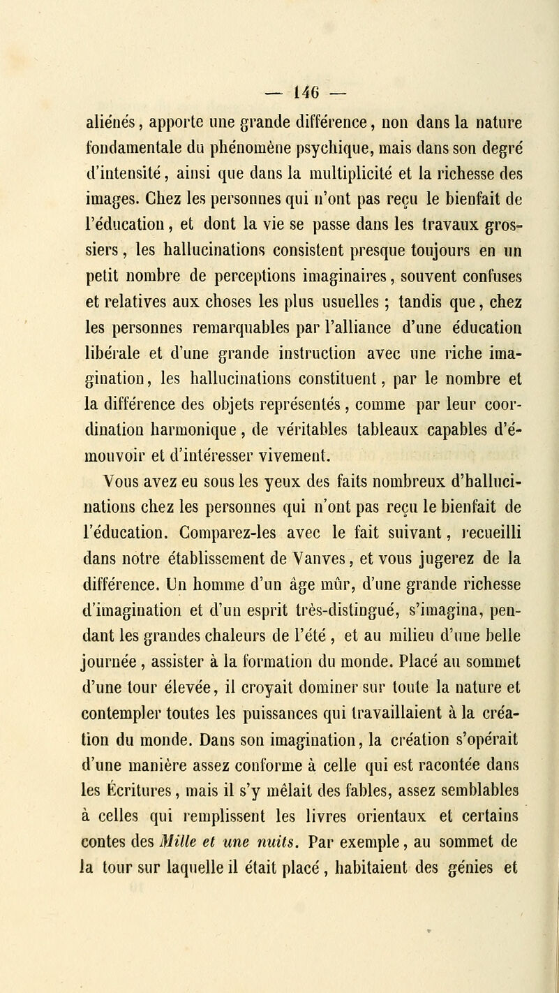 aliénés, apporte une grande différence, non dans la nature fondamentale du phénomène psychique, mais dans son degré d'intensité, ainsi que dans la multiplicité et la richesse des images. Chez les personnes qui n'ont pas reçu le bienfait de l'éducation, et dont la vie se passe dans les travaux gros- siers , les hallucinations consistent presque toujours en un petit nombre de perceptions imaginaires, souvent confuses et relatives aux choses les plus usuelles ; tandis que, chez les personnes remarquables par l'alliance d'une éducation libérale et d'une grande instruction avec une riche ima- gination , les hallucinations constituent, par le nombre et la différence des objets représentés, comme par leur coor- dination harmonique, de véritables tableaux capables d'é- mouvoir et d'intéresser vivement. Vous avez eu sous les yeux des faits nombreux d'halluci- nations chez les personnes qui n'ont pas reçu le bienfait de l'éducation. Comparez-les avec le fait suivant, recueilli dans notre établissement de Vanves, et vous jugerez de la différence. Un homme d'un âge mûr, d'une grande richesse d'imagination et d'un esprit très-distingué, s'imagina, pen- dant les grandes chaleurs de l'été , et au milieu d'une belle journée, assister à la formation du monde. Placé au sommet d'une tour élevée, il croyait dominer sur toute la nature et contempler toutes les puissances qui travaillaient à la créa- tion du monde. Dans son imagination, la création s'opérait d'une manière assez conforme à celle qui est racontée dans les Écritures, mais il s'y mêlait des fables, assez semblables à celles qui remplissent les livres orientaux et certains contes des Mille et une nuits. Par exemple, au sommet de la tour sur laquelle il était placé, habitaient des génies et