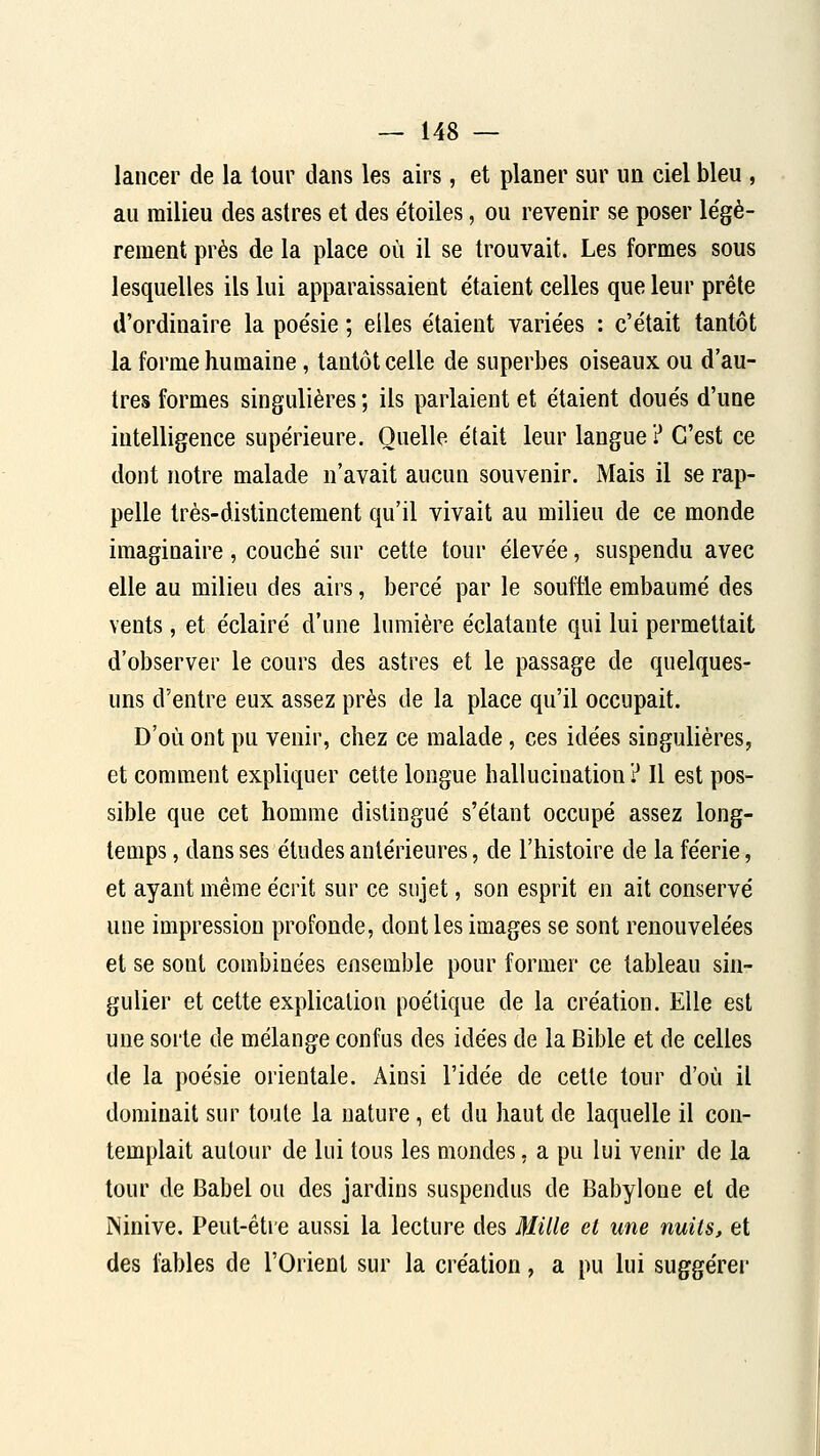 lancer de la tour dans les airs, et planer sur un ciel bleu , au milieu des astres et des étoiles, ou revenir se poser légè- rement près de la place où il se trouvait. Les formes sous lesquelles ils lui apparaissaient étaient celles que leur prête d'ordinaire la poésie ; elles étaient variées : c'était tantôt la forme humaine, tantôt celle de superbes oiseaux ou d'au- tres formes singulières ; ils parlaient et étaient doués d'une intelligence supérieure. Quelle était leur langue? C'est ce dont notre malade n'avait aucun souvenir. Mais il se rap- pelle très-distinctement qu'il vivait au milieu de ce monde imaginaire, couché sur cette tour élevée, suspendu avec elle au milieu des airs, bercé par le souffle embaumé des vents, et éclairé d'une lumière éclatante qui lui permettait d'observer le cours des astres et le passage de quelques- uns d'entre eux assez près de la place qu'il occupait. D'où ont pu venir, chez ce malade, ces idées singulières, et comment expliquer celte longue hallucination? Il est pos- sible que cet homme distingué s'étant occupé assez long- temps , dans ses études antérieures, de l'histoire de la féerie, et ayant même écrit sur ce sujet, son esprit en ait conservé une impression profonde, dont les images se sont renouvelées et se sont combinées ensemble pour former ce tableau sin- gulier et cette explication poétique de la création. Elle est une sorte de mélange confus des idées de la Bible et de celles de la poésie orientale. Ainsi l'idée de cette tour d'où il dominait sur toute la nature, et du haut de laquelle il con- templait autour de lui tous les mondes, a pu lui venir de la tour de Babel ou des jardins suspendus de Babylone et de INinive. Peut-être aussi la lecture des Mille et une nuits, et des fables de l'Orient sur la création, a pu lui suggérer