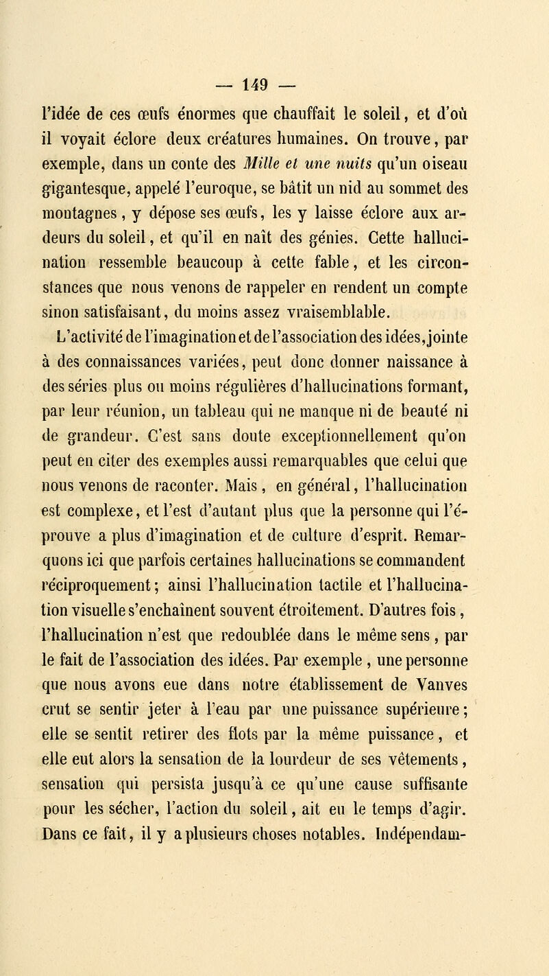 l'idée de ces œufs e'normes que chauffait le soleil, et d'où il voyait éclore deux cre'atures humaines. On trouve, par exemple, dans un conte des Mille et une nuits qu'un oiseau gigantesque, appelé' l'euroque, se bâtit un nid au sommet des montagnes, y dépose ses œufs, les y laisse éclore aux ar- deurs du soleil, et qu'il en naît des génies. Cette halluci- nation ressemble beaucoup à cette fable, et les circon- stances que nous venons de rappeler en rendent un compte sinon satisfaisant, du moins assez vraisemblable. L'activité de l'imagination et de l'association des idées, jointe à des connaissances variées, peut donc donner naissance à des séries plus ou moins régulières d'hallucinations formant, par leur réunion, un tableau qui ne manque ni de beauté ni de grandeur. C'est sans doute exceptionnellement qu'on peut en citer des exemples aussi remarquables que celui que nous venons de raconter. Mais, en général, l'hallucination est complexe, et l'est d'autant plus que la personne qui l'é- prouve a plus d'imagination et de culture d'esprit. Remar- quons ici que parfois certaines hallucinations se commandent réciproquement ; ainsi l'hallucination tactile et l'hallucina- tion visuelle s'enchaînent souvent étroitement. D'autres fois, l'hallucination n'est que redoublée dans le même sens, par le fait de l'association des idées. Par exemple , une personne que nous avons eue dans notre établissement de Vanves crut se sentir jeter à l'eau par une puissance supérieure; elle se sentit retirer des flots par la même puissance, et elle eut alors la sensation de la lourdeur de ses vêtements, sensation qui persista jusqu'à ce qu'une cause suffisante pour les sécher, l'action du soleil, ait eu le temps d'agir. Dans ce fait, il y a plusieurs choses notables. Indépendam-