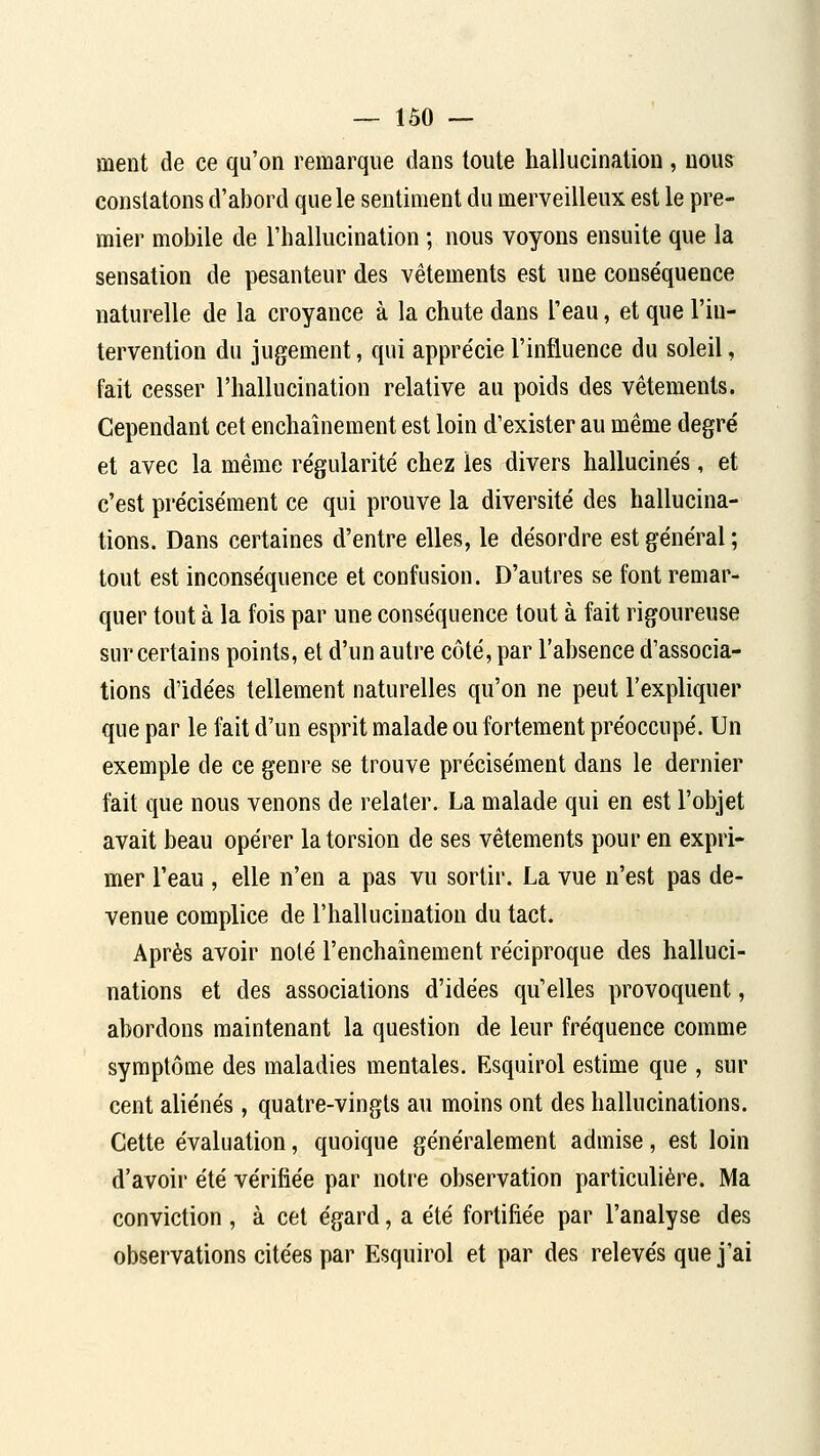ment de ce qu'on remarque dans toute hallucination, nous constatons d'abord que le sentiment du merveilleux est le pre- mier mobile de l'hallucination ; nous voyons ensuite que la sensation de pesanteur des vêtements est une conséquence naturelle de la croyance à la chute dans l'eau, et que l'in- tervention du jugement, qui appre'cie l'influence du soleil, fait cesser l'hallucination relative au poids des vêtements. Cependant cet enchaînement est loin d'exister au même degré et avec la même régularité chez les divers hallucinés, et c'est précisément ce qui prouve la diversité des hallucina- tions. Dans certaines d'entre elles, le désordre est général ; tout est inconséquence et confusion. D'autres se font remar- quer tout à la fois par une conséquence tout à fait rigoureuse sur certains points, et d'un autre côté, par l'absence d'associa- tions d'idées tellement naturelles qu'on ne peut l'expliquer que par le fait d'un esprit malade ou fortement préoccupé. Un exemple de ce genre se trouve précisément dans le dernier fait que nous venons de relater. La malade qui en est l'objet avait beau opérer la torsion de ses vêtements pour en expri- mer l'eau , elle n'en a pas vu sortir. La vue n'est pas de- venue complice de l'hallucination du tact. Après avoir noté l'enchaînement réciproque des halluci- nations et des associations d'idées qu'elles provoquent, abordons maintenant la question de leur fréquence comme symptôme des maladies mentales. Esquirol estime que , sur cent aliénés, quatre-vingts au moins ont des hallucinations. Cette évaluation, quoique généralement admise, est loin d'avoir été vérifiée par notre observation particulière. Ma conviction , à cet égard, a été fortifiée par l'analyse des observations citées par Esquirol et par des relevés que j'ai