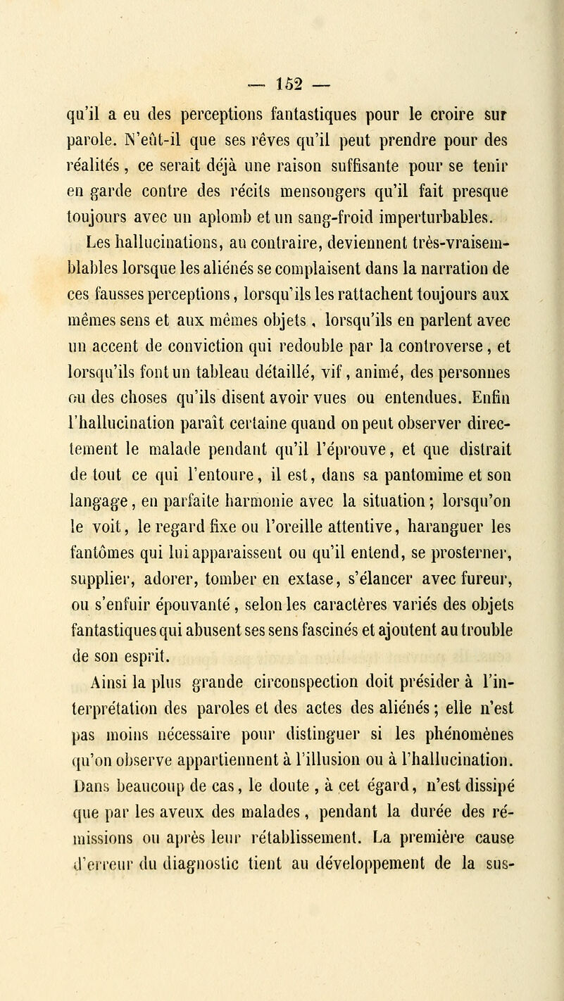 ■— 1Ô2 — qu'il a eu des perceptions fantastiques pour le croire sur parole. N'eCit-il que ses rêves qu'il peut prendre pour des réalités, ce serait déjà une raison suffisante pour se tenir en garde contre des récils mensongers qu'il fait presque toujours avec un aplomb et un sang-froid imperturbables. Les hallucinations, au contraire, deviennent très-vraisem- blables lorsque les aliénés se complaisent dans la narration de ces fausses perceptions, lorsqu'ils les rattachent toujours aux mêmes sens et aux mêmes objets, lorsqu'ils en parlent avec un accent de conviction qui redouble par la controverse, et lorsqu'ils font un tableau détaillé, vif, animé, des personnes ou des choses qu'ils disent avoir vues ou entendues. Enfin l'hallucination paraît certaine quand on peut observer direc- tement le malade pendant qu'il l'épi'ouve, et que distrait de tout ce qui l'entoure, il est, dans sa pantomime et son langage, en parfaite harmonie avec la situation ; lorsqu'on le voit, le regard fixe ou l'oreille attentive, haranguer les fantômes qui lui apparaissent ou qu'il entend, se prosterner, supplier, adorer, tomber en extase, s'élancer avec fureur, ou s'enfuir épouvanté, selon les caractères variés des objets fantastiques qui abusent ses sens fascinés et ajoutent au trouble de son esprit. Ainsi la plus grande circonspection doit présider à l'in- terprétation des paroles et des actes des aliénés ; elle n'est pas moins nécessaire poin- distinguer si les phénomènes qu'on observe appartiennent à l'illusion ou à l'hallucination. Dans beaucoup de cas, le doute , à cet égard, n'est dissipé que par les aveux des malades, pendant la durée des ré- missions ou après leur rétablissement. La première cause d'erreur du diagnostic tient au développement de la sus-