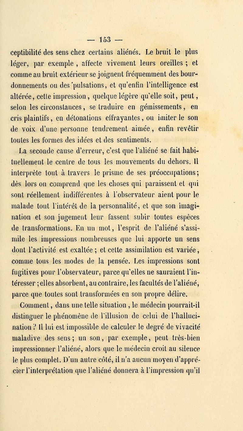 ceptibilité des sens chez certains aliénés. Le bruit le plus léger, par exemple , affecte ^'ivement leurs oreilles ; et comme au bruit extérieur se joignent fréquemment des bour- donnements ou des'pulsations, et qu'enfin l'intelligence est altérée, celle impression, quelque légère qu'elle soit, peut, selon les circonstances, se traduire en gémissements, en cris plaintifs, en détonations effrayantes, ou imiter le son de voix d'une personne tendrement aimée, enfin revêtir toutes les formes des idées et des sentiments. La seconde cause d'erreur, c'est que l'aliéné se fait habi- tuellement le centre de tous les mouvements du dehors. U interprète tout à travers le prisme de ses préoccupations; dès lors on comprend que les choses qui paraissent et qui sont réellement indifférentes à l'observateur aient pour le malade tout l'intérêt de la personnalité, et que son imagi- nation et son jugement leur fassent subir toutes espèces de transformations. En u[i mot, l'esprit de l'aliéné s'assi- mile les impressions nombreuses que lui apporte un sens dont l'activité est exaltée ; et cette assimilation est variée, comme tous les modes de la pensée. Les impressions sont fugitives pour l'observateur, parce qu'elles ne sauraient l'in- téresser ; elles absorbent, au contraire, les facultés de l'aliéné, parce que toutes sont transformées en son propre délire. Gomment, dans une telle situation , le médecin pourrait-il distinguer le phénomène de l'illusion de celui de l'halluci- nation ? Il lui est impossible de calculer le degré de vivacité maladive des sens ; un son, par exemple, peut très-bien impressionner l'aliéné, alors que le médecin croit au silence le plus complet. D'un autre côté, il n'a aucun moyen d'appré- cier l'interprétation que l'aliéné donnera à l'impression qu'il