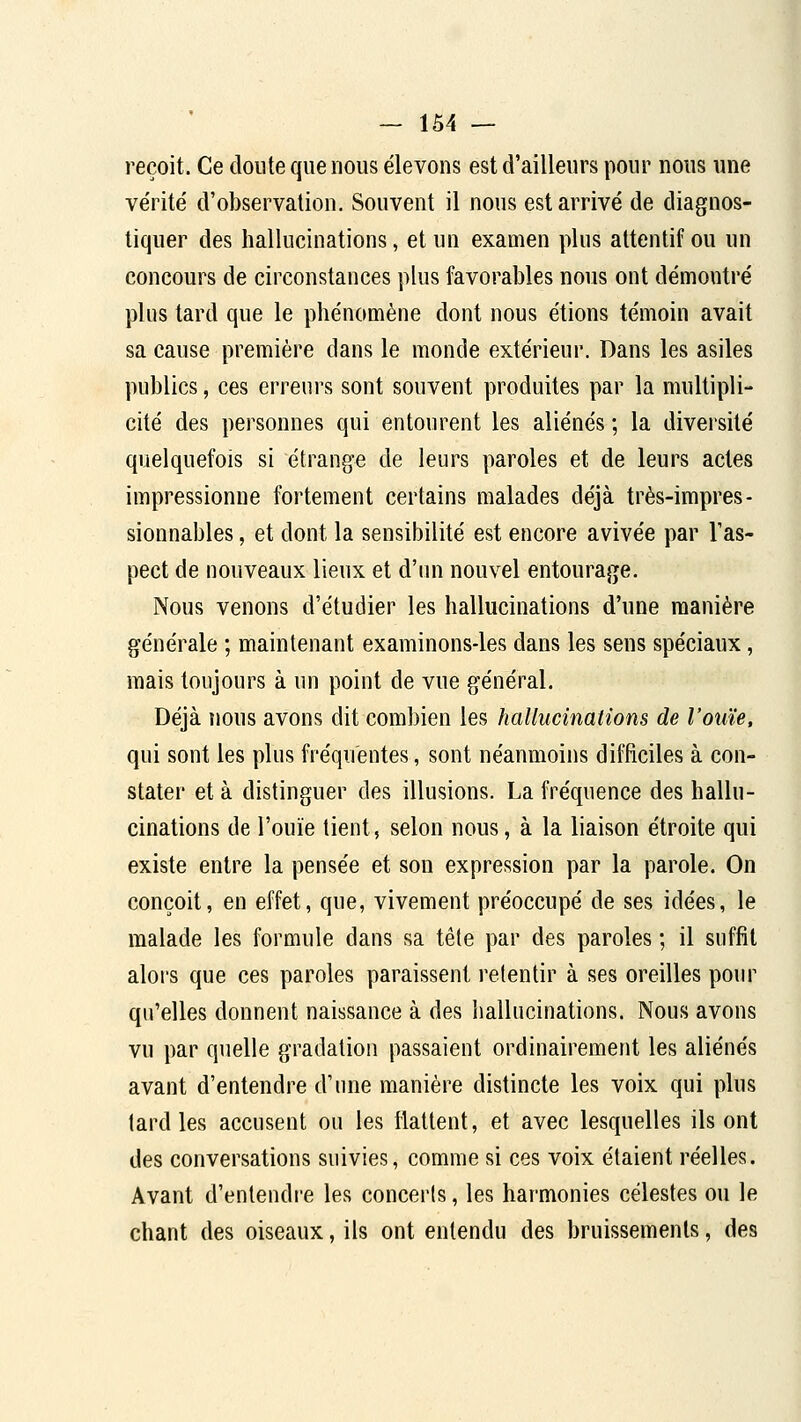 reçoit. Ce doute que nous élevons est d'ailleurs pour nous une vérité d'observation. Souvent il nous est arrivé de diagnos- tiquer des hallucinations, et un examen plus attentif ou un concours de circonstances plus favorables nous ont démontré plus tard que le phénomène dont nous étions témoin avait sa cause première dans le monde extérieur. Dans les asiles publics, ces erreui's sont souvent produites par la multipli- cité des personnes qui entourent les aliénés ; la diversité quelquefois si étrange de leurs paroles et de leurs actes impressionne fortement certains malades déjà très-impres- sionnables , et dont la sensibilité est encore avivée par l'as- pect de nouveaux lieux et d'un nouvel entourage. Nous venons d'étudier les hallucinations d'une manière générale ; maintenant examinons-les dans les sens spéciaux, mais toujours à un point de vue général. Déjà nous avons dit combien les hallucinations de l'ouïe, qui sont les plus fréquentes, sont néanmoins difficiles à con- stater et à distinguer des illusions. La fréquence des hallu- cinations de l'ouïe tient, selon nous, à la liaison étroite qui existe entre la pensée et son expression par la parole. On conçoit, en effet, que, vivement préoccupé de ses idées, le malade les formule dans sa tête par des paroles ; il suffit alors que ces paroles paraissent retentir à ses oreilles pour qu'elles donnent naissance à des hallucinations. Nous avons vu par quelle gradation passaient ordinairement les aliénés avant d'entendre d'une manière distincte les voix qui plus tard les accusent ou les flattent, et avec lesquelles ils ont des conversations suivies, comme si ces voix étaient réelles. Avant d'entendre les concerts, les harmonies célestes ou le chant des oiseaux, ils ont entendu des bruissements, des