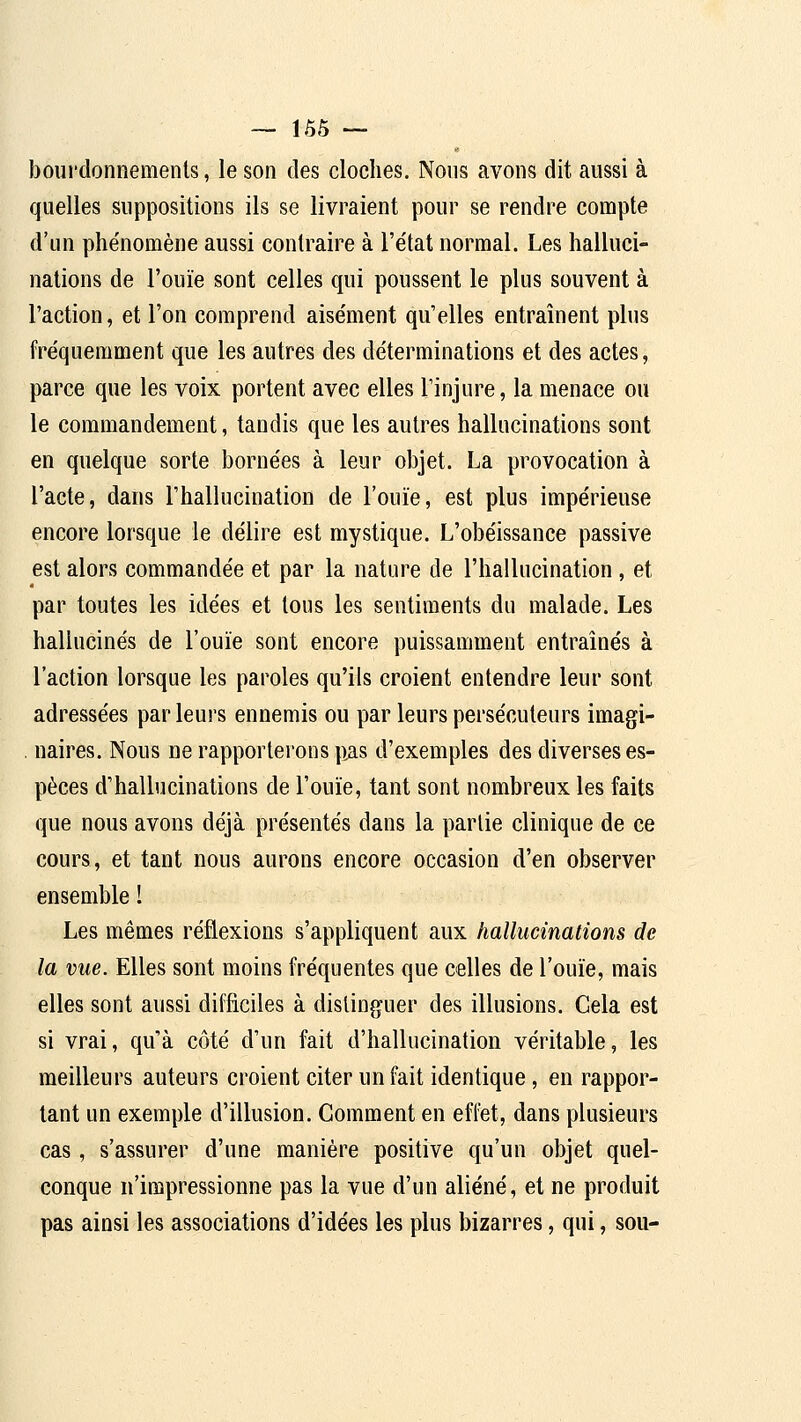 boui'donnemenls, le son des cloches. Nous avons dit aussi à quelles suppositions ils se livraient pour se rendre compte d'un phénomène aussi contraire à l'état normal. Les halluci- nations de l'ouïe sont celles qui poussent le plus souvent à l'action, et l'on comprend aisément qu'elles entraînent plus fréquemment que les autres des déterminations et des actes, parce que les voix portent avec elles l'injure, la menace ou le commandement, tandis que les autres hallucinations sont en quelque sorte bornées à leur objet. La provocation à l'acte, dans l'hallucination de l'ouïe, est plus impérieuse encore lorsque le délire est mystique. L'obéissance passive est alors commandée et par la nature de l'hallucination , et par toutes les idées et tous les sentiments du malade. Les hallucinés de l'ouïe sont encore puissamment entraînés à l'action lorsque les paroles qu'ils croient entendre leur sont adressées par leurs ennemis ou par leurs persécuteurs imagi- . naires. Nous ne rapporterons pas d'exemples des diverses es- pèces d'haUucinations de l'ouïe, tant sont nombreux les faits que nous avons déjà présentés dans la partie clinique de ce cours, et tant nous aurons encore occasion d'en observer ensemble ! Les mêmes réflexions s'appliquent aux hallucinations de la vue. Elles sont moins fréquentes que celles de l'ouïe, mais elles sont aussi difficiles à distinguer des illusions. Gela est si vrai, qu'à côté d'un fait d'hallucination véritable, les meilleurs auteurs croient citer un fait identique, en rappor- tant un exemple d'illusion. Gomment en effet, dans plusieurs cas, s'assurer d'une manière positive qu'un objet quel- conque n'impressionne pas la vue d'un aliéné, et ne produit pas ainsi les associations d'idées les plus bizarres, qui, sou-