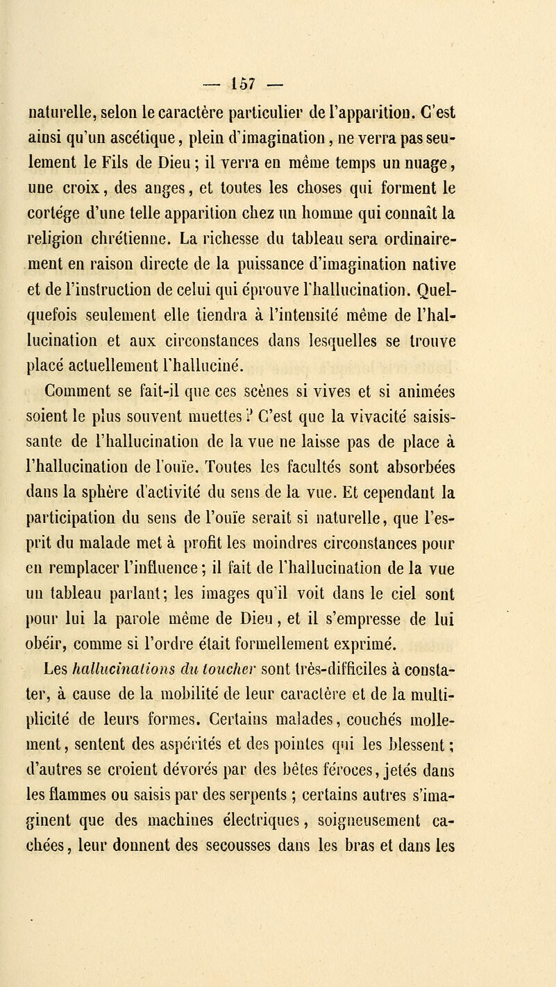 naturelle, selon le caractère particulier de l'apparition. C'est ainsi qu'un ascétique, plein d'imagination, ne verra pas seu- lement le Fils de Dieu ; il verra en même temps un nuage, une croix, des anges, et toutes les choses qui forment le cortège d'une telle apparition chez un homme qui connaît la religion chrétienne. La richesse du tableau sera ordinaire- ment en raison directe de la puissance d'imagination native et de l'instruction de celui qui éprouve riiallucination. Quel- quefois seulement elle tiendra à l'intensité même de l'hal- lucination et aux circonstances dans lesquelles se trouve placé actuellement Thalluciné. Comment se fait-il que ces scènes si vives et si animées soient le plus souvent muettes ? C'est que la vivacité saisis- sante de l'hallucination de la vue ne laisse pas de place à l'hallucination de l'ouïe. Toutes les facultés sont absorbées dans la sphère d'activité du sens de la vue. Et cependant la participation du sens de l'ouïe serait si naturelle, que l'es- prit du malade met à profit les moindres circonstances pour en remplacer l'influence ; il fait de l'hallucination de la vue un tableau parlant; les images qu'il voit dans le ciel sont pour lui la parole même de Dieu, et il s'empresse de lui obéir, comme si l'ordre était formellement exprimé. Les hallucinaiions du toucher sont très-difficiles à consta- ter, à cause de la mobilité de leur caractère et de la multi- plicité de leurs formes. Certains malades, couchés molle- ment , sentent des aspérités et des pointes qui les blessent ; d'autres se croient dévorés par des bêtes féroces, jetés dans les flammes ou saisis par des serpents ; certains autres s'ima- ginent que des machines électriques, soigneusement ca- chées , leur donnent des secousses dans les bras et dans les