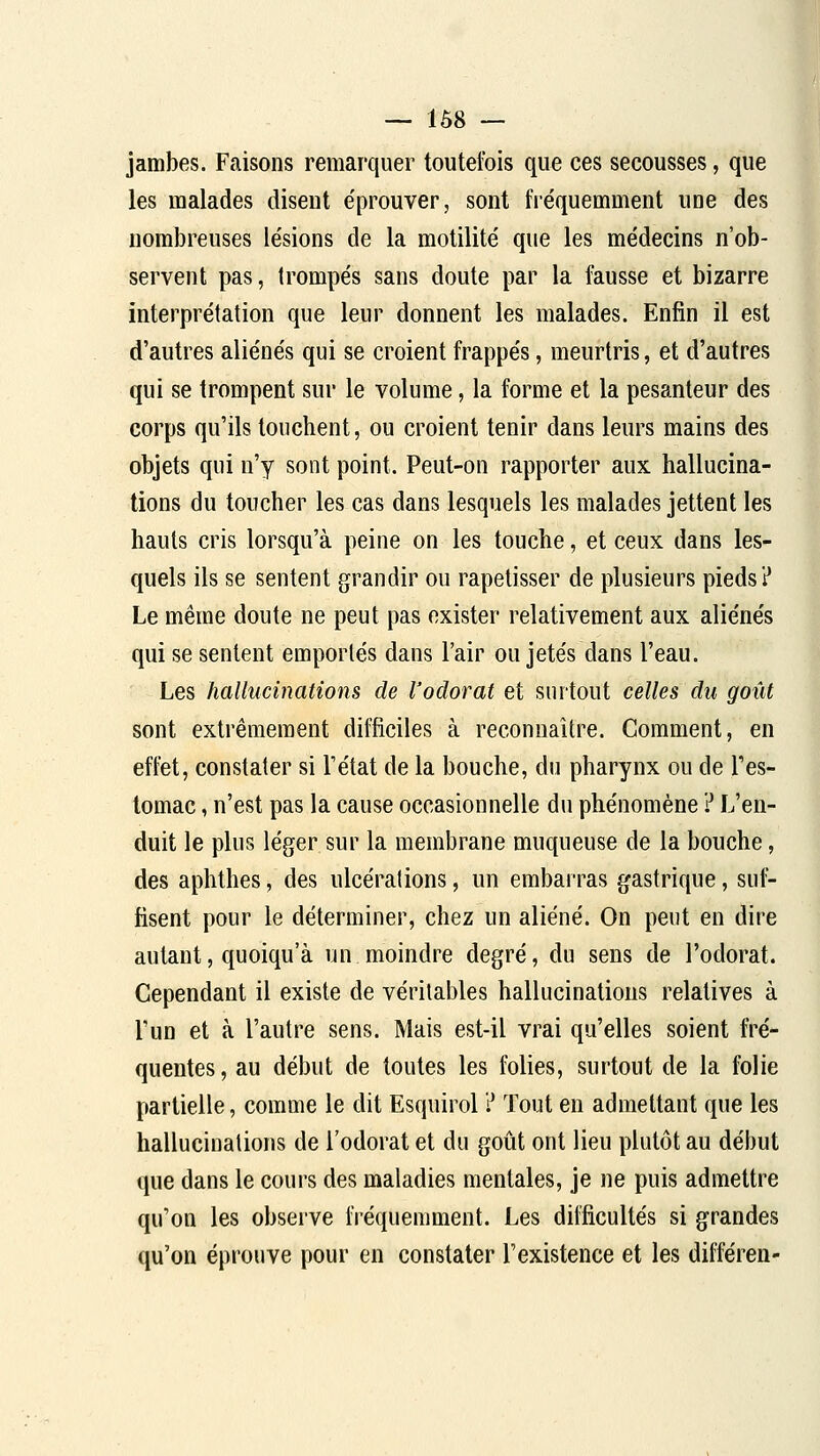 — 1Ô8 — jambes. Faisons remarquer toutefois que ces secousses, que les malades disent e'prouver, sont fréquemment une des nombreuses le'sions de la motilité que les médecins n'ob- servent pas, trompés sans doute par la fausse et bizarre interprétation que leur donnent les malades. Enfin il est d'autres aliénés qui se croient frappés, meurtris, et d'autres qui se trompent sur le volume, la forme et la pesanteur des corps qu'ils touchent, ou croient tenir dans leurs mains des objets qui n'y sont point. Peut-on rapporter aux hallucina- tions du toucher les cas dans lesquels les malades jettent les hauts cris lorsqu'à peine on les touche, et ceux dans les- quels ils se sentent grandir ou rapetisser de plusieurs pieds? Le même doute ne peut pas exister relativement aux aliénés qui se sentent emportés dans l'air ou jetés dans l'eau. Les hallucinations de l'odorat et surtout celles du goût sont extrêmement difficiles à reconnaître. Comment, en effet, constater si l'état de la bouche, du pharynx ou de l'es- tomac , n'est pas la cause occasionnelle du phénomène ? L'en- duit le plus léger sur la membrane muqueuse de la bouche, des aphthes, des ulcérations, un embarras gastrique, sul^ fisent pour le déterminer, chez un aliéné. On peut en dire autant, quoiqu'à un moindre degré, du sens de l'odorat. Cependant il existe de véritables hallucinations relatives à l'un et à l'autre sens. Mais est-il vrai qu'elles soient fré- quentes, au début de toutes les folies, surtout de la folie partielle, comme le dit Esquirol ? Tout en admettant que les hallucinations de l'odorat et du goût ont lieu plutôt au début que dans le cours des maladies mentales, je ne puis admettre qu'on les observe fréquemment. Les difficultés si grandes qu'on éprouve pour en constater l'existence et les différen-