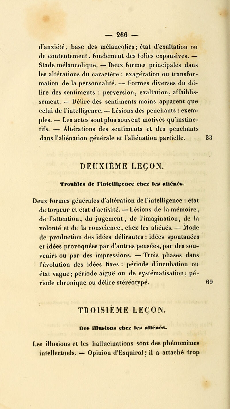 d'anxiété, base des mélancolies ; état d'exaltation ou de contentement. fondement des folies expansives. — Stade mélancolique. — Deux formes principales dans les altérations du caractère : exagération ou transfor- mation de la personnalité. — Formes diverses du dé- lire des sentiments : perversion, exaltation, affaiblis- sement. — Délire des sentiments moins apparent que celui de l'intelligence. — Lésions des pencliants : exem- ples. — Les actes sont plus souvent motivés qu'instinc- tifs. — Altérations des sentiments et des penchants dans l'aliénation générale et l'aliénation partielle. 33 DEUXIEME LEÇON. Troubles de l'intelligence chez les aliénés. Deux formes générales d'altération de l'intelligence : état de torpeur et état d'activité. — Lésions de la mémoire, de l'attention, du jugement, de l'imagination, de la volonté et de la conscience, chez les aliénés. — Mode de production des idées délirantes : idées spontanées et idées provoquées par d'autres pensées, par des sou- venirs ou par des impressions. — Trois phases dans l'évolution des idées fixes : période d'incubation ou état vague; période aiguë ou de systématisation; pé- riode chronique ou délire stéréotypé. 69 TROISIÈME LEÇON. Des illusions chez les aliénés. Les illusions et les hallucinations sont des phénomènes intellectuels. — Opinion d'Esquirol ; il a attaché trop