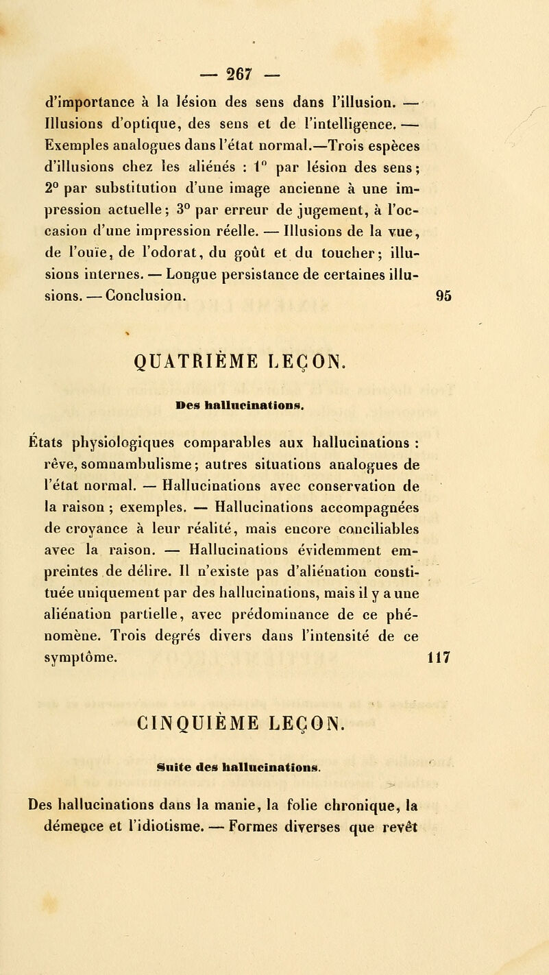 d'importance à la lésion des sens dans l'illusion. — Illusions d'optique, des sens et de l'intelligence. — Exemples analogues dans l'état normal.—Trois espèces d'illusions chez les aliénés : 1 par lésion des sens; 2° par substitution d'une image ancienne à une im- pression actuelle; 3° par erreur de jugement, à l'oc- casion d'une impression réelle. — Illusions de la vue, de l'ouïe, de l'odorat, du goût et du toucher; illu- sions internes. — Longue persistance de certaines illu- sions. — Conclusion. 95 QUATRIÈME LEÇOIN. Des hallncinations. États physiologiques comparables aux hallucinations : rêve, somnambulisme ; autres situations analogues de l'état normal. — Hallucinations avec conservation de la raison ; exemples. — Hallucinations accompagnées de croyance à leur réalité, mais encore canciliables avec la raison. — Hallucinations évidemment em- preintes de délire. Il n'existe pas d'aliénation consti- tuée uniquement par des hallucinations, mais il y aune aliénation partielle, avec prédominance de ce phé- nomène. Trois degrés divers dans l'intensité de ce symptôme. 117 CINQUIÈME LEÇOIN. Suite des hallncinations. Des hallucinations dans la manie, la folie chronique, la démeace et l'idiotisme. — Formes diverses que revêt