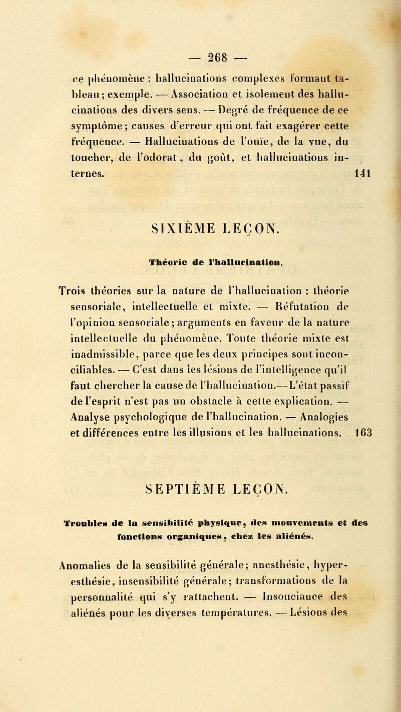 oe phénomène : hallucinations complexes formant ta- bleau ; exemple. — Association et isolement des hallu- cinations des divers sens. — Def>ré de fréquence de ce symptôme; causes d'erreur qui ont fait exagérer cette fréquence. — Hallucinations de l'ouïe, de la vue, du toucher, de l'odorat, du goût, et hallucinations in- ternes. 141 SIXIEME LEÇON. Théorie de rhallueinatioii. Trois théories sur la nature de rhallucinalion : théorie sensoriale, intellectuelle et mixte. — Réfutation de l'opinion sensoriale; arguments en faveur delà nature intellectuelle du phénomène. Toute théorie mixte est inadmissible, parce que les deux principes sont incon- ciliables. — C'est dans les lésions de l'intelligence qu'il faut chercher la cause de l'hallucination.—L'état passif de l'esprit n'est pas un obstacle à cette explication. — Analyse psychologique de l'hallucination. — Analogies et différences entre les illusions et les hallucinations. 163 SEPTIÈME LEÇON. Troubles de la sensibilité physique, des mouvements et des fonctions organiques, chez les aliénés. Anomalies de la sensibilité générale; anesthésie, hyper- esthésie, insensibilité générale; transformations de la personnalité qui s'y lattachent. — Insouciance des aliénés pour les diverses températures. —Lésions des