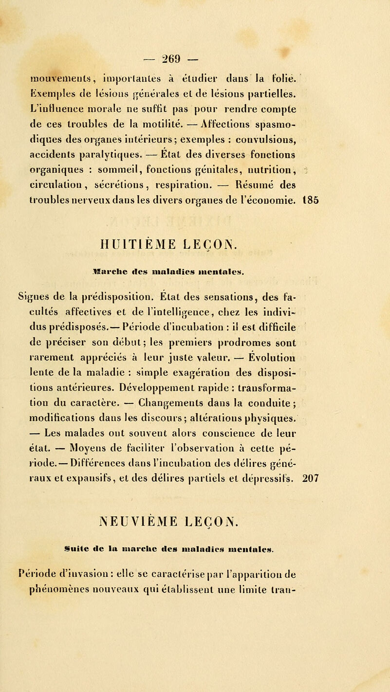 mouvetneutfj, impoilaules à étudier tlaus la folie. Kxem|)les de lésions j^énérales et de lésions partielles. L'intluence morale ne suffit pas pour rendre compte de ces troubles de la motilité. — Affections spasmo- diques des organes intérieurs; exemples : convulsions, accidents paralytiques. — Etat des diverses fonctions organiques : sommeil, fonctions génitales, nutrition, circulation , sécrétions, respiration. — Résumé des troubles nerveux dans les divers organes de l'économie. 185 HUITIEME LEÇOi>\ .VSai-clic fies maladies iiienfales. Signes de la prédisposition. Etat des sensations, des fa- cultés affectives et de l'intelligence, chez les indivi- dus prédisposés.— Période d'incubation : il est difficile de préciser son début; les premiers prodromes sont rarement appréciés à leur juste valeur. — Evolution lente de la maladie : simple exagération des disposi- tions antérieures. Développement rapide : transforma- tion du caractère. — Changements dans la conduite ; modifications dans les discours; altérations physiques. — Les malades ont souvent alors conscience de leur état. — Moyens de faciliter l'observation à cette pé- riode.— Différences dans l'incubation des délires géné- raux et expansifs, et des délires partiels et dépressifs, 207 NEUVIÈME LEÇON. Suite (le la niarcitc des maladies mentales. Période d'invasion: elle se caractérise |)ar l'apparition de phénomènes nouveaux qui établissent une limite Iran-