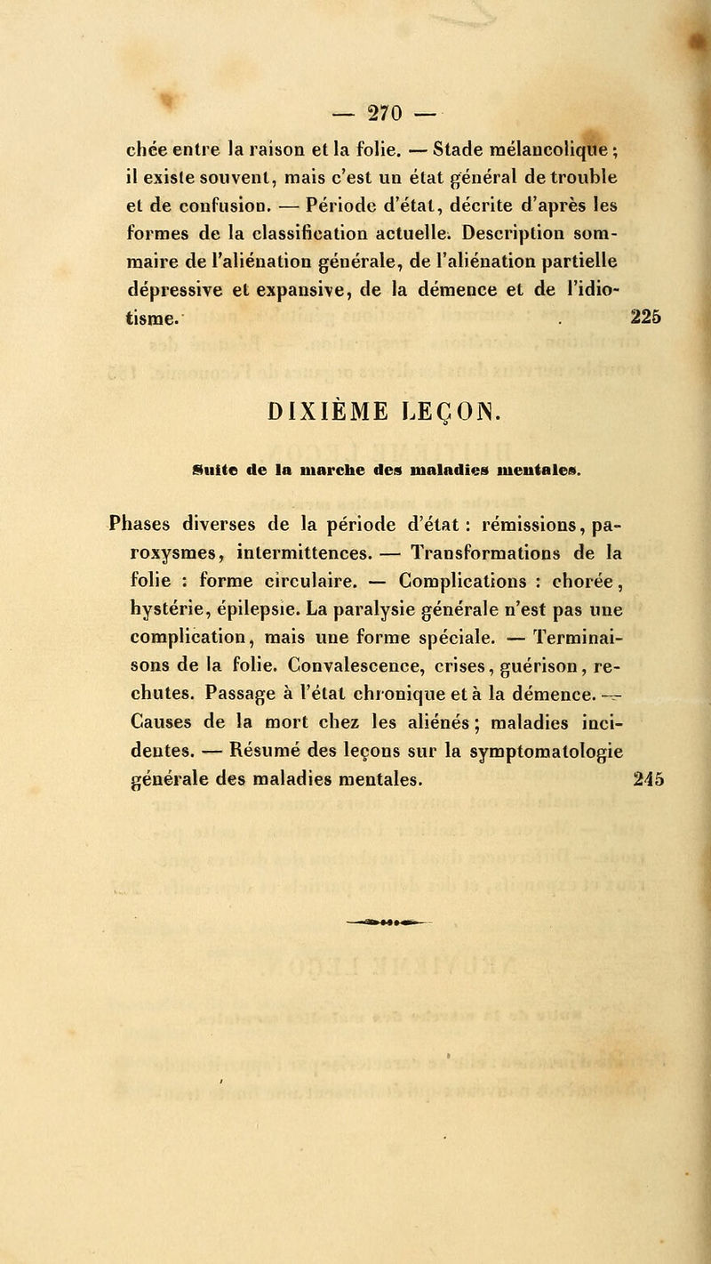 chce entre la raison et la folie. — Stade mélancolique ; il existe souvent, mais c'est un état général de trouble et de confusion. — Période d'état, décrite d'après les formes de la classification actuelle. Description som- maire de l'aliénation générale, de l'aliénation partielle dépressive et expansive, de la démence et de l'idio- tisme. 225 DIXIÈME LEÇOJN. Suite de la marche des maladies meuiales. Phases diverses de la période d'état: rémissions, pa- roxysmes, intermittences. — Transformations de la folie : forme circulaire. — Complications : chorée, hystérie, épilepsie. La paralysie générale n'est pas une complication, mais une forme spéciale. — Terminai- sons de la folie. Convalescence, crises, guérison, re- chutes. Passage à l'état chronique et à la démence. -^ Causes de la mort chez les aliénés ; maladies inci- dentes. — Résumé des leçons sur la symptomatologie générale des maladies mentales. 245
