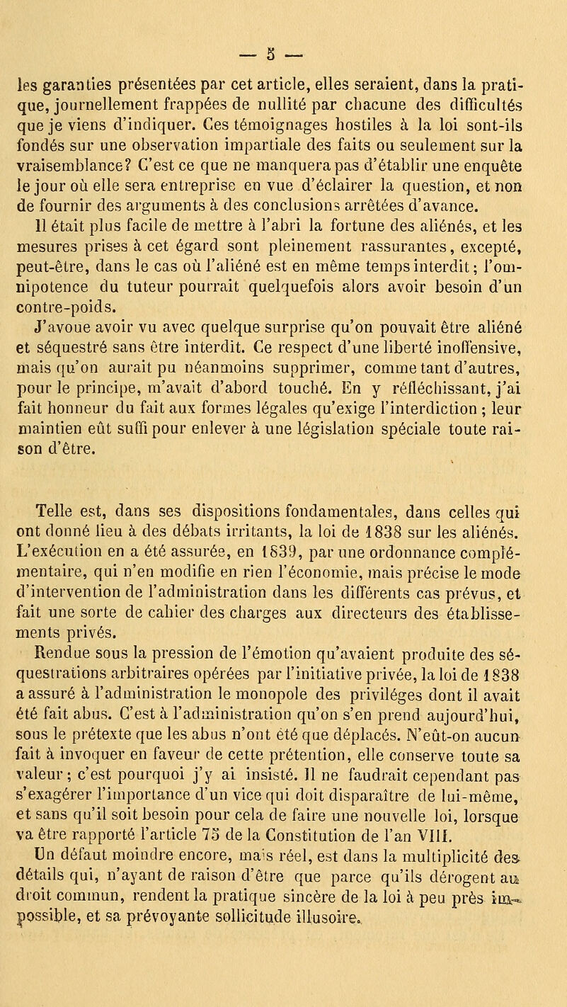 les garanties présentées par cet article, elles seraient, dans la prati- que, journellenrient frappées de nullité par chacune des difficultés que je viens d'indiquer. Ces témoignages hostiles à la loi sont-ils fondés sur une observation impartiale des faits ou seulement sur la vraisemblance? C'est ce que ne manquera pas d'établir une enquête le jour où elle sera entreprise en vue d'éclairer la question, et non de fournir des arguments à des conclusions arrêtées d'avance. 11 était plus facile de mettre à l'abri la fortune des aliénés, et les mesures prises à cet égard sont pleinement rassurantes, excepté, peut-être, dans le cas où l'aliéné est en même temps interdit ; l'om- nipotence du tuteur pourrait quelquefois alors avoir besoin d'un contre-poids. J'avoue avoir vu avec quelque surprise qu'on pouvait être aliéné et séquestré sans être interdit. Ce respect d'une liberté inoffensive, mais qu'on aurait pu néanmoins supprimer, comme tant d'autres, pour le principe, m'avait d'abord touché. En y réfléchissant, j'ai fait honneur du fait aux formes légales qu'exige l'interdiction ; leur maintien eût suffi pour enlever à une législation spéciale toute rai- son d'être. Telle est, dans ses dispositions fondamentales, dans celles qui ont donné lieu à des débats irritants, la loi de 1838 sur les aliénés. L'exécution en a été assurés, en 1839, par une ordonnance complé- mentaire, qui n'en modifie en rien l'économie, mais précise le mode d'intervention de l'administration dans les différents cas prévus, et fait une sorte de cahier des charges aux directeurs des établisse- ments privés. Rendue sous la pression de l'émotion qu'avaient produite des sé- questrations arbitraires opérées par l'initiative privée, la loi de 1838 a assuré à l'administration le monopole des privilèges dont il avait été fait abus. C'est à l'administration qu'on s'en prend aujourd'hui, sous le prétexte que les abus n'ont été que déplacés. N'eût-on aucur> fait à invoquer en faveur de cette prétention, elle conserve toute sa valeur; c'est pourquoi j'y ai insisté. Il ne faudrait cependant pas s'exagérer l'importance d'un vice qui doit disparaître de lui-même, et sans qu'il soit besoin pour cela de faire une nauvelle loi, lorsque va être rapporté l'article 73 de la Constitution de l'an Vllf, Un défaut moindre encore, mais réel, est dans la multiplicité des. détails qui, n'ayant de raison d'être que parce qu'ils dérogent au droit commun, rendent la pratique sincère de la loi à peu près ira-* |)Ossible, et sa prévoyante sollicitude illusoire..