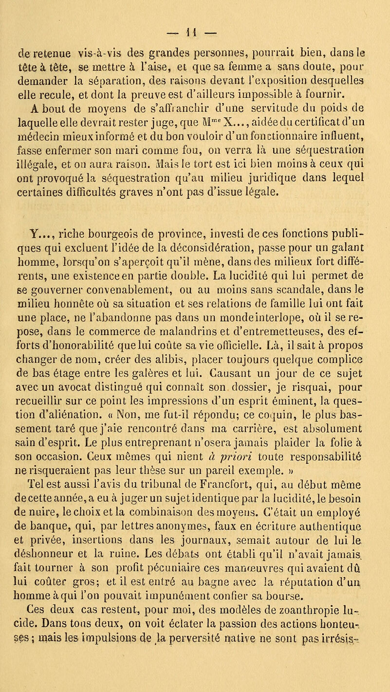 de retenue vis-à-vis des grandes personnes, pourrait bien, dans le tête à tête, se mettre à l'aise, et que sa femme a sans doute, pour demander la séparation, des raisons devant l'exposition desquelles elle recule, et dont la preuve est d'ailleurs impossible à fournir. A bout de moyens de s'affranchir d'une servitude du poids de laquelle elle devrait rester juge, que M'-'X..., aidée du certificat d'un médecin mieux informé et du bon vouloir d'un fonctionnaire influent, fasse enfermer son mari comme fou, on verra Là une séquestration illégale, et on aura raison. Mais le tort est ici bien moins à ceux qui ont provoqué la séquestration qu'au milieu juridique dans lequel certaines difficultés graves n'ont pas d'issue légale. Y..., riche bourgeois de province, investi de ces fonctions publi- ques qui excluent l'idée de la déconsidération, passe pour un galant homme, lorsqu'on s'aperçoit qu'il mène, dans des milieux fort diffé- rents, une existence en partie double. La lucidité qui lui permet de se gouverner convenablement, ou au moins sans scandale, dans le milieu honnête où sa situation et ses relations de famille lui ont fait une place, ne l'abandonne pas dans un monde interlope, où il se re- pose, dans le commerce de malandrins et d'entremetteuses, des ef- forts d'honorabilité que lui coûte sa vie officielle. Là, il sait à propos changer de nom, créer des alibis, placer toujours quelque complice de bas étage entre les galères et lui. Causant un jour de ce sujet avec un avocat distingué qui connaît son dossier, je risquai, pour recueillir sur ce point les impressions d'un esprit éminent, la ques- tion d'aliénation. « Non, me fut-il répondu; ce coquin, le plus bas- sement taré que j'aie rencontré dans ma carrière, est absolument sain d'esprit. Le plus entreprenant n'osera jamais plaider la folie à son occasion. Ceux mêmes qui nient à priori toute responsabilité ne risqueraient pas leur thèse sur un pareil exemple. » Tel est aussi l'avis du tribunal de Francfort, qui, au début même de cette année, a eu à juger un sujet identique par la lucidité, le besoin de nuire, le choix et la combinaison des moyens. C'était un employé de banque, qui, par lettres anonymes, faux en écriture authentique et privée, insertions dans les journaux, semait autour de lui le déshonneur et la ruine. Les débats ont établi qu'il n'avait jamais fait tourner à son profit pécuniaire ces manœuvres qui avaient dû lui coûter gros; et il est entré au bagne avec la réputation d'un homme à qui l'on pouvait impunément confier sa bourse. Ces deux cas restent, pour moi, des modèles de zoanthropie lu- cide. Dans tous deux, on voit éclater la passion des actions honteu-, ses ; iiiais les impulsions de ja perversité native ne sont pas irrési^-.