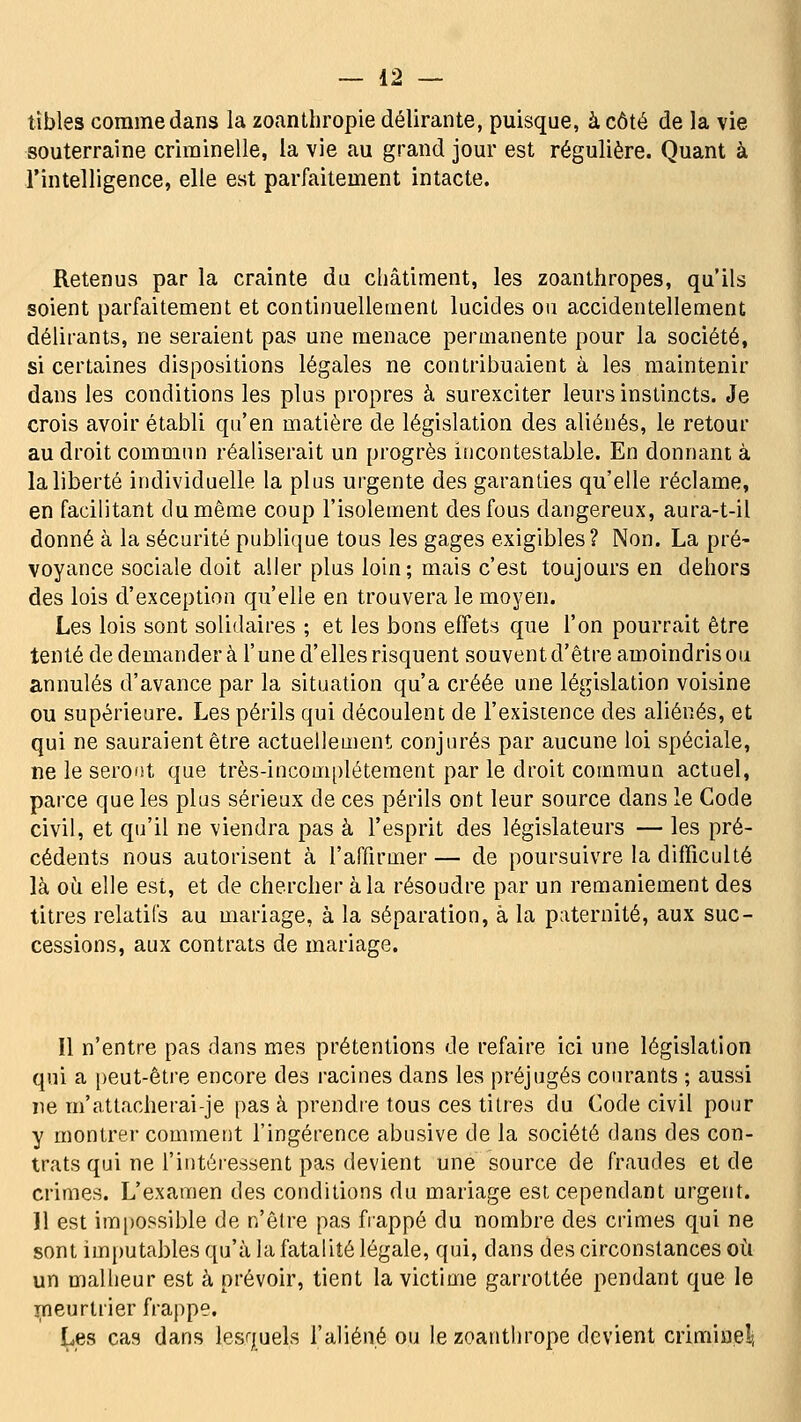 tibles comme dans la zoanthropie délirante, puisque, à côté de la vie souterraine criminelle, la vie au grand jour est régulière. Quant à l'intelligence, elle est parfaitement intacte. Retenus par la crainte du châtiment, les zoanthropes, qu'ils soient parfaitement et continuellement lucides ou accidentellement délirants, ne seraient pas une menace permanente pour la société, si certaines dispositions légales ne contribuaient à les maintenir dans les conditions les plus propres à surexciter leurs instincts. Je crois avoir établi qu'en matière de législation des aliénés, le retour au droit commun réaliserait un progrès iticontestable. En donnant à la liberté individuelle la plus urgente des garanties qu'elle réclame, en facilitant du même coup l'isolement des fous dangereux, aura-t-il donné à la sécurité publique tous les gages exigibles? Non. La pré- voyance sociale doit aller plus loin; mais c'est toujours en dehors des lois d'exception qu'elle en trouvera le moyen. Les lois sont solidaires ; et les bons effets que l'on pourrait être tenté de demander à l'une d'elles risquent souvent d'être amoindris ou annulés d'avance par la situation qu'a créée une législation voisine ou supérieure. Les périls qui découlent de l'existence des aliénés, et qui ne sauraient être actuellement conjurés par aucune loi spéciale, ne le seront que très-incomplétement par le droit commun actuel, parce que les plus sérieux de ces périls ont leur source dans le Code civil, et qu'il ne viendra pas à l'esprit des législateurs — les pré- cédents nous autorisent à l'affirmer — de poursuivre la difficulté là où elle est, et de chercher à la résoudre par un remaniement des titres relatifs au mariage, à la séparation, à la paternité, aux suc- cessions, aux contrats de mariage. Il n'entre pas dans mes prétentions de refaire ici une législation qui a peut-être encore des racines dans les préjugés courants ; aussi ne m'attacherai-je pas à prendie tous ces titres du Code civil pour y montrer comment l'ingérence abusive de la société dans des con- trats qui ne l'intéressent pas devient une source de fraudes et de crimes. L'examen des conditions du mariage est cependant urgent. 11 est im|)Ossible de n'être pas fiappé du nombre des crimes qui ne sont im})utables qu'à la fatalité légale, qui, dans des circonstances où un malheur est à prévoir, tient la victime garrottée pendant que le i^neurtrier frappe. Les cas dans lesquels l'aliéné ou le zoanthrope devient criminel, if.