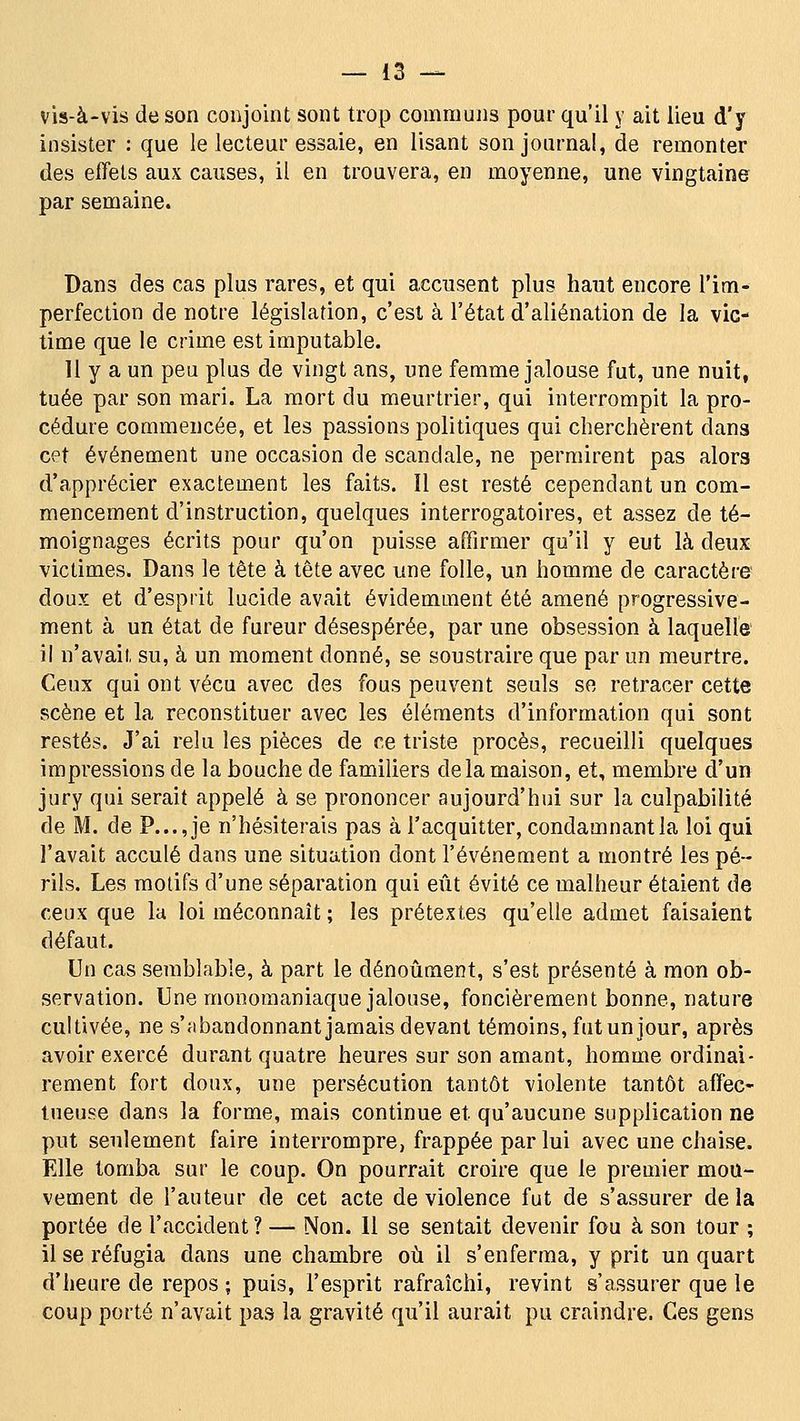 vis-à-vis de son conjoint sont trop communs pour qu'il y ait lieu d'y insister : que le lecteur essaie, en lisant son journal, de remonter des effets aux causes, il en trouvera, en moyenne, une vingtaine par semaine. Dans des cas plus rares, et qui accusent plus haut encore l'im- perfection de notre législation, c'est à l'état d'aliénation de la vic- time que le crime est imputable. U y a un peu plus de vingt ans, une femme jalouse fut, une nuit, tuée par son mari. La mort du meurtrier, qui interrompit la pro- cédure commencée, et les passions politiques qui cherchèrent dans cet événement une occasion de scandale, ne permirent pas alors d'apprécier exactement les faits. îl est resté cependant un com- mencement d'instruction, quelques interrogatoires, et assez de té- moignages écrits pour qu'on puisse affirmer qu'il y eut là deux victimes. Dans le tête à tête avec une folle, un homme de caractère doux et d'esprit lucide avait évidemment été amené progressive- ment à un état de fureur désespérée, par une obsession à laquelle il n'avait su, à un moment donné, se soustraire que par un meurtre. Ceux qui ont vécu avec des fous peuvent seuls se retracer cette scène et la reconstituer avec les éléments d'information qui sont restés. J'ai relu les pièces de ce triste procès, recueilli quelques impressions de la bouche de familiers delà maison, et, membre d'un jury qui serait appelé à se prononcer aujourd'hui sur la culpabilité de M. de P..., je n'hésiterais pas à l'acquitter, condamnant la loi qui l'avait acculé dans une situation dont l'événement a montré les pé- rils. Les motifs d'une séparation qui eût évité ce malheur étaient de ceux que la loi méconnaît ; les prétextes qu'elle admet faisaient défaut. Un cas semblable, à part le dénoûment, s'est présenté à mon ob- servation. Une moDomaniaque jalouse, foncièrement bonne, nature cultivée, ne s'fibandonnant jamais devant témoins, fut un jour, après avoir exercé durant quatre heures sur son amant, homme ordinai- rement fort doux, une persécution tantôt violente tantôt affec- tueuse dans la forme, mais continue et qu'aucune supplication ne put seulement faire interrompre, frappée par lui avec une chaise. Elle tomba sur le coup. On pourrait croire que le premier mou- vement de l'auteur de cet acte de violence fut de s'assurer de la portée de l'accident ? — Non. 11 se sentait devenir fou à son tour ; il se réfugia dans une chambre où il s'enferma, y prit un quart d'heure de repos ; puis, l'esprit rafraîchi, revint s'assurer que le coup porté n'avait pas la gravité qu'il aurait pu craindre. Ces gens