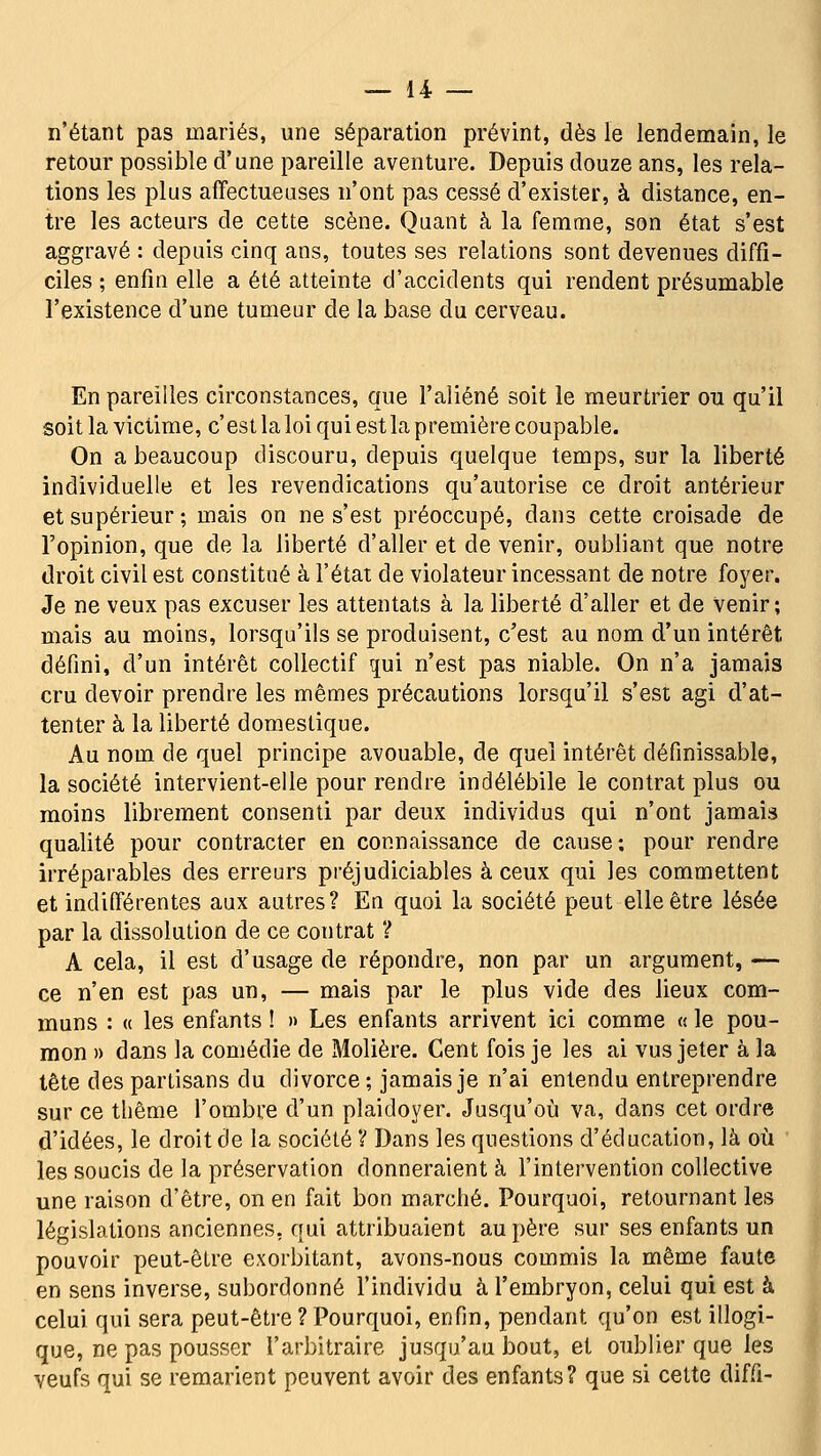 n'étant pas mariés, une séparation prévint, dès le lendemain, le retour possible d'une pareille aventure. Depuis douze ans, les rela- tions les plus affectueuses n'ont pas cessé d'exister, à distance, en- tre les acteurs de cette scène. Quant à la femme, son état s'est aggravé : depuis cinq ans, toutes ses relations sont devenues diffi- ciles ; enfin elle a été atteinte d'accidents qui rendent présumable l'existence d'une tumeur de la base du cerveau. En pareilles circonstances, que l'aliéné soit le meurtrier ou qu'il soit la victime, c'est la loi qui est la première coupable. On a beaucoup discouru, depuis quelque temps, sur la liberté individuelle et les revendications qu'autorise ce droit antérieur et supérieur; mais on ne s'est préoccupé, dans cette croisade de l'opinion, que de la liberté d'aller et de venir, oubliant que notre droit civil est constitué à l'état de violateur incessant de notre foyer. Je ne veux pas excuser les attentats à la liberté d'aller et de venir; mais au moins, lorsqu'ils se produisent, c'est au nom d'un intérêt défini, d'un intérêt collectif pi n'est pas niable. On n'a jamais cru devoir prendre les mêmes précautions lorsqu'il s'est agi d'at- tenter à la liberté domestique. Au nom de quel principe avouable, de quel intérêt définissable, la société intervient-elle pour rendre indélébile le contrat plus ou moins librement consenti par deux individus qui n'ont jamais qualité pour contracter en connaissance de cause ; pour rendre irréparables des erreurs préjudiciables à ceux qui les commettent et indifférentes aux autres? En quoi la société peut elle être lésée par la dissolution de ce contrat 'i A cela, il est d'usage de répondre, non par un argument, — ce n'en est pas un, — mais par le plus vide des lieux com- muns : « les enfants ! » Les enfants arrivent ici comme « le pou- mon » dans la comédie de Molière. Cent fois je les ai vus jeter à la tête des partisans du divorce ; jamais je n'ai entendu entreprendre sur ce thème l'ombre d'un plaidoyer. Jusqu'où va, dans cet ordre d'idées, le droit de la société V Dans les questions d'éducation, là où les soucis de la préservation donneraient à l'intervention collective une raison d'être, on en fait bon marché. Pourquoi, retournant les législations anciennes, qui attribuaient au père sur ses enfants un pouvoir peut-être exorbitant, avons-nous commis la même faute en sens inverse, subordonné l'individu à l'embryon, celui qui est à celui qui sera peut-être ? Pourquoi, enfin, pendant qu'on est illogi- que, ne pas pousser l'arbitraire jusqu'au bout, et oublier que les veufs qui se remarient peuvent avoir des enfants? que si cette diffi-