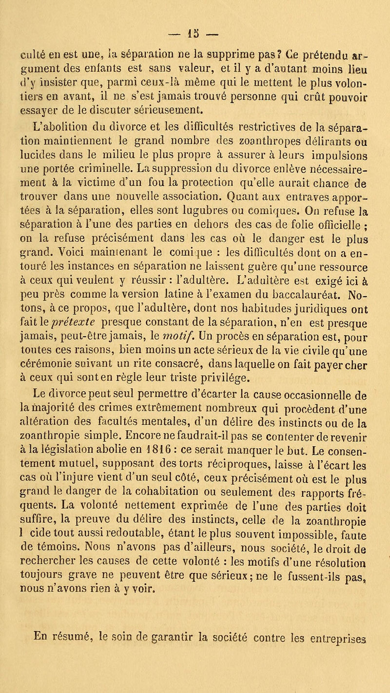 — 13 — culte en est une, la séparation ne la supprime pas? Ce prétendu ar- gument des enfants est sans valeur, et il y a d'autant moins lieu d'y insister que, parmi ceux-là même qui le mettent le plus volon- tiers en avant, il ne s'est jamais trouvé personne qui crût pouvoir essayer de le discuter sérieusement. L'abolition du divorce et les difficultés restrictives de la sépara- tion maintiennent le grand nombre des zoanthropes délirants ou lucides dans le milieu le plus propre à assurer à leurs impulsions une portée criminelle. La suppression du divorce enlève nécessaire- ment à la victime d'un fou la protection qu'elle aurait chance de trouver dans une nouvelle association. Quant aux entraves appor- tées à la séparation, elles sont lugubres ou comiques. On refuse la séparation à l'une des parties en dehors des cas de folie officielle ; on la refuse précisément dans les cas où le danger est le plus grand. Voici maintenant le comique : les difficultés dont on a en- touré les instances en séparation ne laissent guère qu'une ressource à ceux qui veulent y réussir : l'adultère. L'adultère est exigé ici à peu près comme la version latine à l'examen du baccalauréat. No- tons, à ce propos, que l'adultère, dont nos habitudes juridiques ont faàt le prétexte presque constant de la séparation, n'en est presque jamais, peut-être jamais, le motif. Un procès en séparation est, pour toutes ces raisons, bien moins un acte sérieux de la vie civile qu'une cérémonie suivant un rite consacré, dans laquelle on fait payer cher à ceux qui sont en règle leur triste privilège. Le divorce peut seul permettre d'écarter la cause occasionnelle de la majorité des crimes extrêmement nombreux qui procèdent d'une altération des facultés mentales, d'un délire des instincts ou de la zoanthropie simple. Encore ne faudrait-il pas se contenter de revenir à la législation abolie en 1816 : ce serait manquer le but. Le consen- tement mutuel, supposant des torts réciproques, laisse à l'écart les cas où l'injure vient d'un seul côté, ceux précisément où est le plus grand le danger de la cohabitation ou seulement des rapports fré- quents. La volonté nettement exprimée de l'une des parties doit suffire, la preuve du délire des instincts, celle de la zoanthropie 1 cide tout aussi redoutable, étant le plus souvent impossible, faute de témoins. Nous n'avons pas d'ailleurs, nous société, le droit de rechercher les causes de cette volonté : les motifs d'une résolution toujours grave ne peuvent être que sérieux ; ne le fussent-ils pas, nous n'avons rien à y voir. En résumé, le soin de garantir la société contre les entreprises