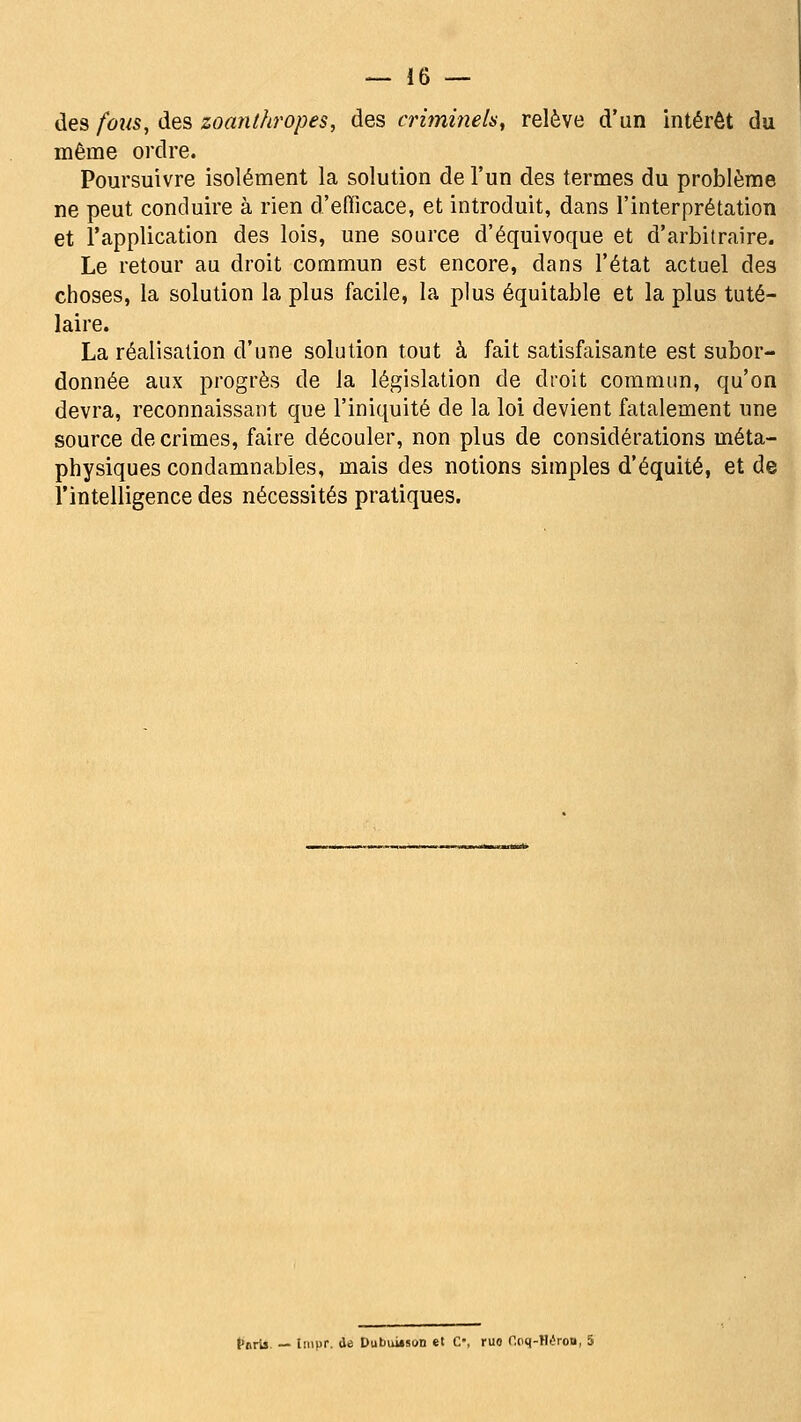 — Io- des fous, des zoanthropes, des criminelny relève d'un intérêt du même ordre. Poursuivre isolément la solution de l'un des termes du problème ne peut conduire à rien d'efficace, et introduit, dans l'interprétation et l'application des lois, une source d'équivoque et d'arbitraire. Le retour au droit commun est encore, dans l'état actuel des choses, la solution la plus facile, la plus équitable et la plus tuté- laire. La réalisation d'une solution tout à fait satisfaisante est subor- donnée aux progrès de la législation de droit commun, qu'on devra, reconnaissant que l'iniquité de la loi devient fatalement une source de crimes, faire découler, non plus de considérations méta- physiques condamnables, mais des notions simples d'équité, et de l'intelligence des nécessités pratiques. {•iirii. — liiipr. de Dubuùson et C, ruo r,(H|-H(!roa, 5