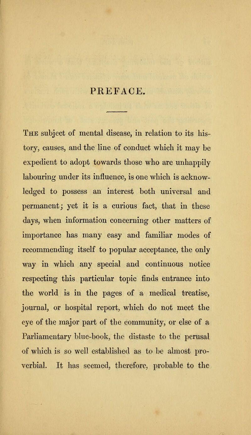 PREFACE. The subject of mental disease, in relation to its his- tory, causes, and the line of conduct which it may be expedient to adopt towards those who are unhappily labouring under its influence, is one which is acknow- ledged to possess an interest both universal and permanent; yet it is a curious fact, that in these days, when information concerning other matters of importance has many easy and familiar modes of recommending itself to popular acceptance, the only way in which any special and continuous notice respecting this particular topic finds entrance into the world is in the pages of a medical treatise, journal, or hospital report, which do not meet the eye of the major part of the community, or else of a Parliamentary blue-book, the distaste to the perusal of which is so well established as to be almost pro- verbial. It has seemed, therefore, probable to the