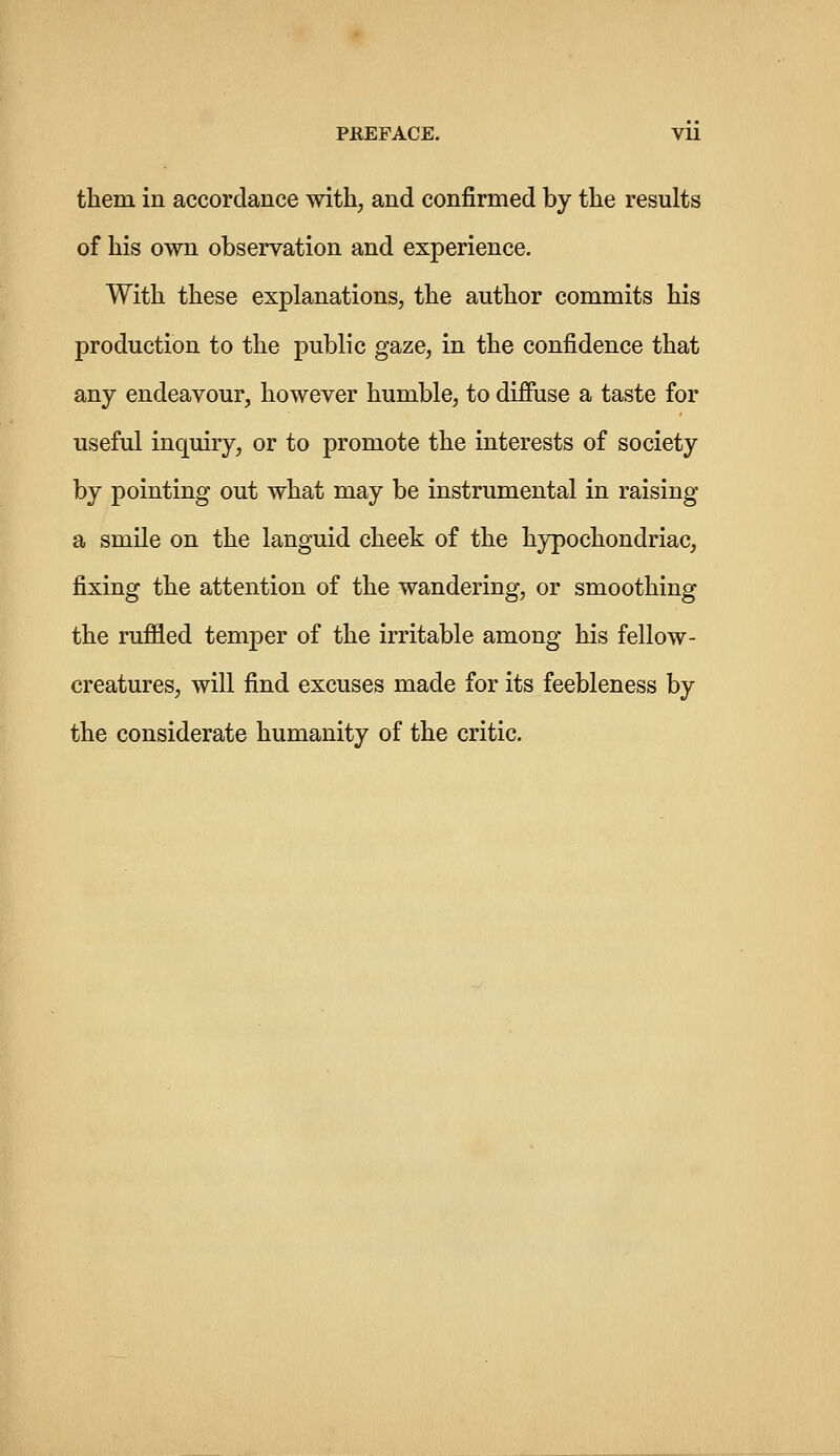 PREFACE. Vll them in accordance with, and confirmed by the results of his own observation and experience. With these explanations, the author commits his production to the public gaze, in the confidence that any endeavour, however humble, to diffuse a taste for useful inquiry, or to promote the interests of society by pointing out what may be instrumental in raising a smile on the languid cheek of the hypochondriac, fixing the attention of the wandering, or smoothing the ruffled temper of the irritable among his fellow- creatures, will find excuses made for its feebleness by the considerate humanity of the critic.