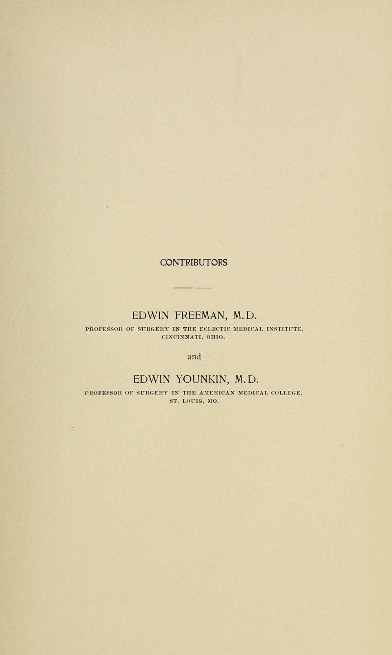 CONTRIBUTORS EDWIN FREEMAN, M.D. PROFESSOR OF SURGERY IN THE ECLECTIC MEDICAL INSTITUTE, CINCINNATI, OHIO, and EDWIN YOUNKIN, M.D. PROFESSOR OF SURGERY IN THE AMERICAN MEDICAL COLLEGE, ST. LOUIS, MO.