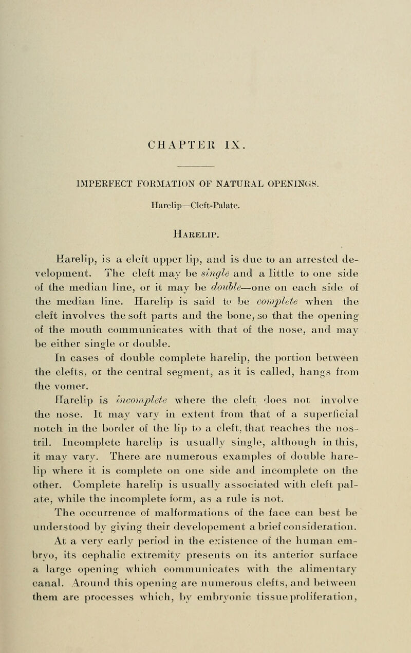 CHAPTER IX. IMPERFECT FORMATION OF NATURAL OPENINGS. Harelip—Cleft-Palate. Harelip. Harelip, is a cleft upper lip, and is due to an arrested de- velopment. The cleft may be single and a little to one side of the median line, or it may be double—one on each side of the median line. Harelip is said to be complete when the cleft involves the soft parts and the bone, so that the opening of the mouth communicates with that of the nose, and may be either single or double. In cases of double complete harelip, the portion between the clefts, or the central segment, as it is called, hangs from the vomer. Harelip is Incomplete where the cleft does not involve the nose. It may vary in extent from that of a superficial notch in the border of the lip to a cleft, that reaches the nos- tril. Incomplete harelip is usually single, although in this, it may var\^ There are numerous examples of double hare- lip where it is complete on one side and incomplete on the other. Complete harelip is usually associated with cleft pal- ate, while the incomplete form, as a rule is not. The occurrence of malformations of the face caji best be understood by giving their developement abrief cojisideration. At a very early period in the existence of the human em- bryo, its cephalic extremity presents on its anterior surface a large opening which communicates with the alimentary canal. Around this opening are numerous clefts, and between them are processes which, by embryonic tissue proliferation.