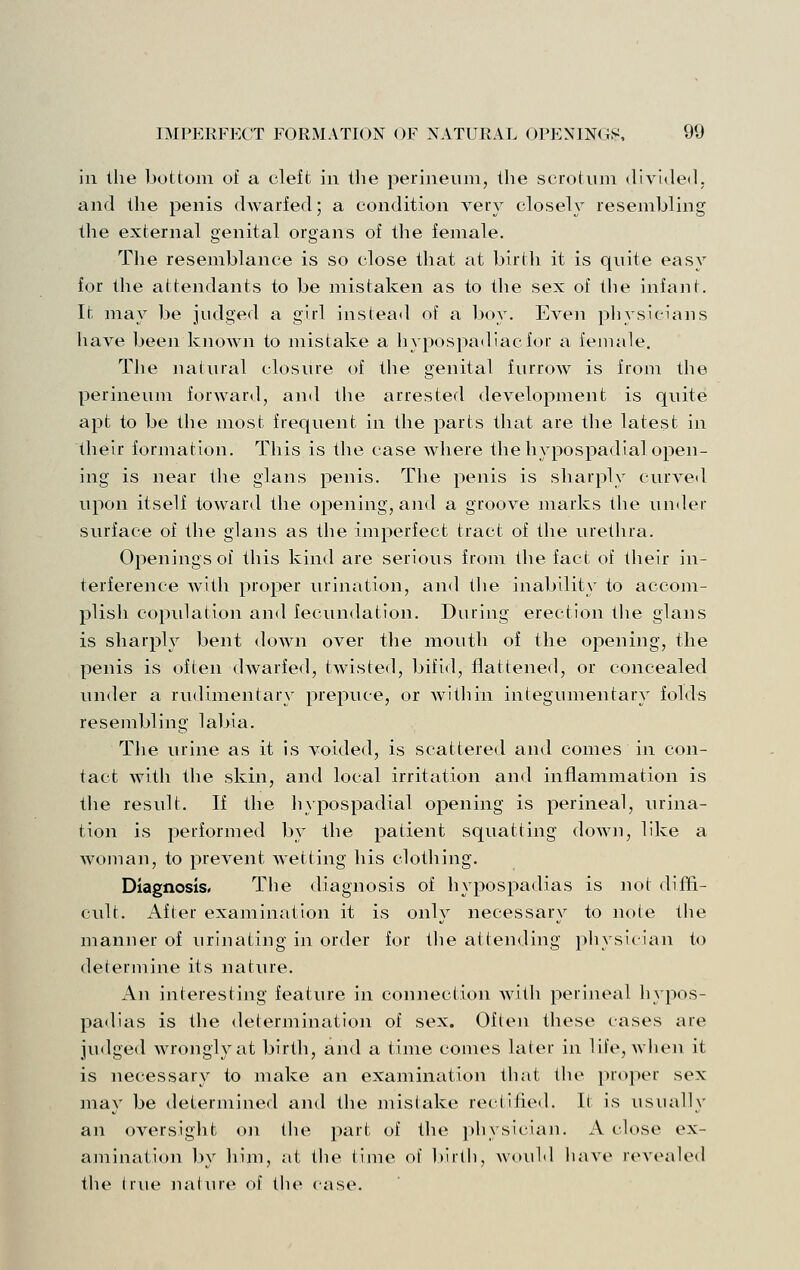 ill llie bottom of a cleft in tiie perineum, the scrotnm divided, and the penis dwarfed; a condition very closely resembling the external genital organs of the female. The resemblance is so close that at birth it is quite easy for the attendants to be mistaken as to the sex of the infant. It may be judged a girl instead of a boy. Even pliysieians have been Ivnown to mistake a hypospadiacfor a female. The natural closure of the genital furrow is from the perineum forward, and the arrested development is quite apt to be the most frequent in the parts that are the latest in their formation. This is the case where the hypospadial open- ing is near the glans penis. The penis is sharply curve<l upon itself toward the opening, and a groove marks the under surface of the glans as the imperfect tract of the urethra. Openings of this kind are serious from the fact of their in- terference Avith proper urination, and the inability to accom- plish copulation and fecundation. During erection the glans is sharply bent down over the mouth of the opening, the penis is often dwarfed, twisted, bifid, flattened, or concealed under a rudimentary prepuce, or within integumentary folds resembling labia. Tlie urine as it is voided, is scattered and conies in con- tact with the skin, and local irritation and inflammation is the result. If the liypospadial opening is perineal, urina- tion is performed by the patient squatting down, like a woman, to prevent wetting his clothing. Diagnosis. The diagnosis of hypospadias is not diffi- cult. After examination it is only necessary to note the manner of urinating in order for tlie attending physician to determine its nature. An interesting feature in connection Avith perineal hypos- pa<lias is the determination of sex. Often these cases are judged wrongly at birth, and a time conies later in life, Avhen it is necessary to make an examination that the proper sex may be determined and the mistake rectified. It is usually an oversight on the part of the physician. A close ex- amination by him, at the time of l)irth, woidd have revealed the I rue naliue of the case.