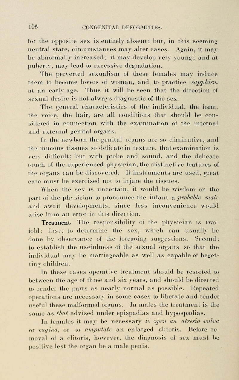 for the opposite sex is entirely absent; but, in this seeming neutral state, circumstances may alter cases. Again, it may be abnormally increased; it may develop very young; and at puberty, may lead to excessive degradation. The perverted sexualism of these females may induce them to become lovers of woman, and to practice sajpjphism at an early age. Thus it will be seen that the direction of sexual desire is not always diagnostic of the sex. The general characteristics of the individual, the form, the voice, the hair, are all conditions that should be con- sidered in connection with the examination of the internal and external genital organs. In the newborn the genital organs are so diminutive, and the mucous tissues so delicate in texture, that examination is very difftcult; but Avith probe and sound, and the delicate touch of the experienced physician, the distinctive features of the organs can be discovered. If instruments are used, great care must be exercised not to injure the tissues. When the sex is uncertain, it would be wisdom on the part of the ph}sician to pronounce the infant 8iprobahle male and await developments, since less inconvenience would arise from an error in this direclion. Treatment, The responsibility of the ph}sician is two- fold: iirst; to determine the sex, which can usually be done by observance of the foregoing suggestions. Second; to establish the usefulness of the sexual organs so that the individual may be marriageable as well as capable of beget- ting children. In these cases operative treatment should be resorted to between the age of three and six years, and should be directed to render the parts as nearly normal as possible. Repeated operations are necessary in some cases to liberate and render useful these malformed organs. In males the treatment is the same as that advised under epispadias and hypospadias. In females it may be necessary to open an atresia vulva or vagina^ or to anij>utate an enlarged clitoris. Before re- moval of a clitoris, hov/ever, the diagnosis of sex must be positive lest the organ be a male penis.