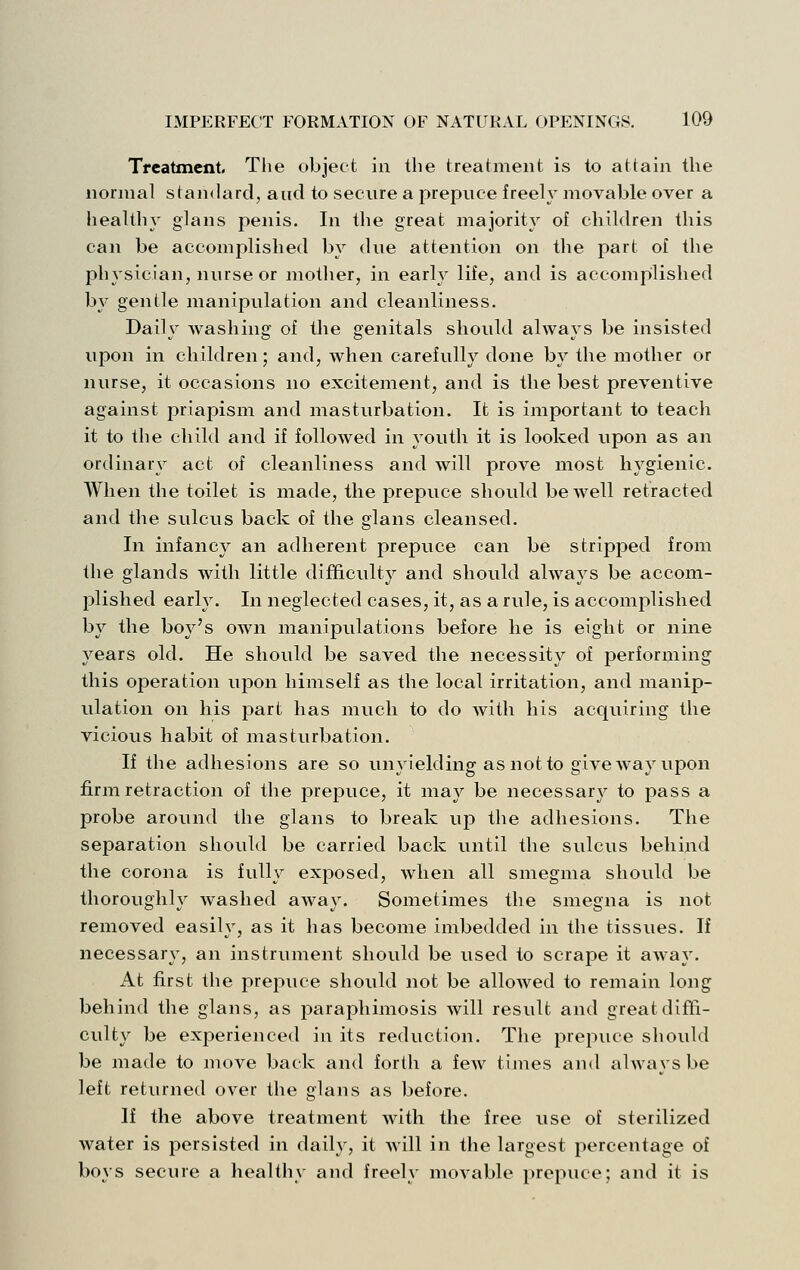 Tfcatment, The object in the treatment is to attain the normal standard, and to secnre a prepnce freely movable over a healthy glans penis. In the great majority of children this can be accomplished by dne attention on the part of the physician, nurse or mother, in early life, and is accomplished by gentle manipulation and cleanliness. Daily washing of tlie genitals should always be insisted upon in children; and, when carefully done by the mother or nurse, it occasions no excitement, and is the best preventive against priapism and masturbation. It is important to teach it to the child and if followed in youth it is looked upon as an ordinary act of cleanliness and will prove most hygienic. When the toilet is made, the prepuce should be well retracted and the sulcus back of the glans cleansed. In infancy an adherent prepuce can be stripped from the glands with little difficulty and should always be accom- plished early. In neglected cases, it, as a rule, is accomplished by the boy's own manipulations before he is eight or nine years old. He should be saved the necessity of performing this operation upon himself as the local irritation, and manip- ulation on his part has much to do with his acquiring the vicious habit of masturbation. If the adhesions are so unyielding as not to give way upon firm retraction of the prepuce, it may be necessary to pass a probe around the glans to break up the adhesions. The separation should be carried back until the sulcus behind the corona is fully exposed, when all smegma should be thoroughly washed away. Sometimes the smegna is not removed easily, as it has become imbedded in the tissues. If necessary, an instrument should be used to scrape it away. At first the prejjuce should not be allowed to remain long behind the glans, as paraphimosis will result and great diffi- culty be experienced in its reduction. The prepuce should be made to move back and forth a fcAV times and always be left returned over the glans as before. If the above treatment with the free use of sterilized water is persisted in daily, it will in the largest percentage of boys secure a healthy and freely movable prepuce; and it is