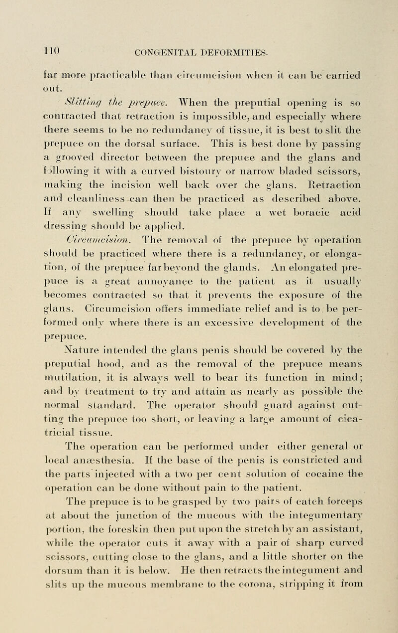 far more practicable than circumcision when it can be carried out, ISUttlng the prepuce. AVhen the preputial opening is so contracted that retraction is impossible, and especially where there seems to be no redundancy of tissue, it is best to slit the jjrepuce on the dorsal surface. This is best done by passing a grooved director between the prepuce and the glans and fallowing it with a curved bistoury or narrow bladed scissors, making the incision well back over die glans. Retraction and cleanliness can then be practiced as described above. If any swelling should take place a wet boracic acid dressing should be applied. Circumcision. The removal of the prepuce by operation should be practiced where there is a redundancy, or elonga- tion, of the prepuce far beyond the glands. An elongated pre- puce is a great annoyance to the patient as it usually becomes contracted so that it prevents the exposure of the glans. Circumcision ofiers immediate relief and is to be per- formed only where there is an excessive development of the prepuce. Nature intended the glans penis should be covered by the preputial hood, and as the removal of the prepuce means mutilation, it is always well to bear its function in mind; and by treatment to try and attain as nearly as possible the normal standard. The operator should guard against cut- ting the prepuce too short, or leaving a large amount of cica- tricial tissue. The operation can be performed under either general or local anaesthesia. If the base of the penis is constricted and the parts injected with a two per cent solution of cocaine the 025eration can be done without pain to the patient. The prepuce is to be grasped by two pairs of catch forceps at about the junction of the mucous with llie integumentary portion, the foreskin then put upon the stretch Iw an assistant, while the operator cuts it away with a pair of sharp curved scissors, cutting close to the glans, and a little shorter on the dorsum than it is below. He then retracts the integument and slits up the mucous membrane to the corona, stri]»ping it from