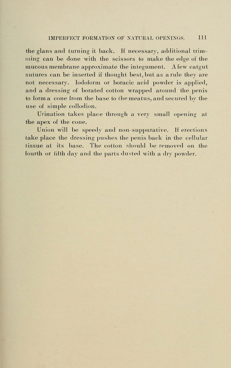 the fflaiis and turnino- it back. If necessary, additional trini- ining can be done with the scissors to make the edge of the mucous membrane approximate the integument. A few catgut sutures can be inserted if thought best, but as a rule they are not necessary. Iodoform or boracic acid powder is applied, and a dressing of borated cotton wrapped around the penis to forma cone from the base to the meatus, and secured by the use of simple collodion. Urination takes place through a very small oj^ening at the apex of the cone. Union will be speedy and non-suppurative. If erections take place the dressing pushes the penis back in the cellular tissue at its base. The cotton should be removed on the fourth or fifth day and the parts dusted Avith a dry powder.