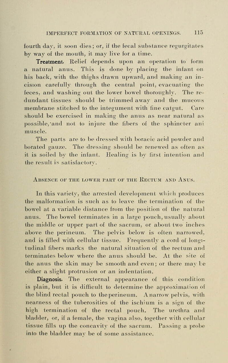 fourth day, it soon dies; or, if the fecal substance regurgitates by way of the mouth, it may live for a time. Treatment. Relief depends upon an operation to form a natural anus. Tliis is done by placing the infant on his back, with the thighs drawn upward, and making an in- cision carefully through the central point, evacuating the feces, and washing out the lower bowel thoroughly. The re- dundant tissues should be trimmed away and the mucous membrane stitched to the integument with fine catgut. Care should be exercised in makino- the anus as near natural as possible,'and not to injure the fibers of the sphincter ani muscle. The parts are to be dressed with boracic acid powder and borated gauze. The dressing should be renewed as often as it is soiled bv the infant. Healinsf is bv first intention and the result is satisfactorv. Absence of the lower part of the Rectum and Anus. In this variety, the arrested development which produces the malformation is such as to leave the termination of the bowel at a variable distance from the position of the natural anus. The bowel terminates in a large pouch, usually about the middle or upper part of the sacrum, or about two inches above the perineum. The pelvis below is often narrowed, and is filled with cellular tissue. Frequently a cord of longi- tudinal fibers marks the natural situation of the rectum and terminates below where the anus should be. At the site of the anus the skin may be smooth and even; or there may be either a slight protrusion or an indentation. Diagnosis. The external appearance of this conditioii is plain, but it is difficult to determine the appioximah'on of the blind rectal pouch to the perineum. A narrow pelvis, with nearness of the tuberosities of the ischium is a sign of the high termination of the rectal pouch. The urethra and bladder, or, if a female, the vagina also, together with cellular tissue fills up the concavity of the sacrum. Passing a probe into the bladder mav be of some assistance.