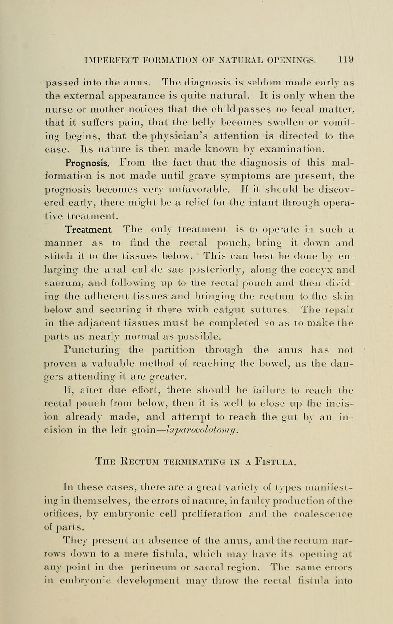 passed into the anus. The diagnosis is seldom made early as the external appearance is quite natural. It is only Avhen the nurse or mother notices that the child passes no fecal matter, that it suffers pain, that the belly becomes swollen or vomit- ing begins, that the physician's attention is directed to the case. Its nature is then made known by examination. Prognosis, From the fact that the diagnosis of this mal- formation is not made until grave symptoms are present, the prognosis becomes very unfavorable. If it should be discov- ered early, there might be a relief for the infant through opera- tive treatment. Treatment The only treatment is to operate in such a manner as to find the rectal pouch, bring it down and stitch it to the tissues below. This can best be done by en- larging the anal cul-de-sac posteriorly, along the coccyx and sacrum, and following up to the rectal pouch and then divid- ing the adherent tissues and bringing the rectum to the skin below and securing it there with catgut sutures. The repair in the adjacejit tissues must be completed so as to nmke the parts as nearly normal as possible. Puncturing the partition through the anus has not proven a valuable method of reaching the bowel, as the dan- gers attending it are greater. If, after due effort, there should be failure to reach the rectal pouch from below, then it is Avell to close up the incis- ion already made, and attempt to reach the gut b}' an in- cision in the left groin—laparocolotomy. The Rectum terminating in a Fistula. In these cases, there are a great variety of types manifest- ing in themselves, the errors of nature, in faulty joroduction of the orifices, by embryonic cell proliferation and the coalescence of parts. Tliey present an absence of the anus, and the recluin luir- rows down to a mere fistula, which may have its opening at any point in the perineum or sacral region. The same errors in embryonic development may tlirow the reclal iistula into