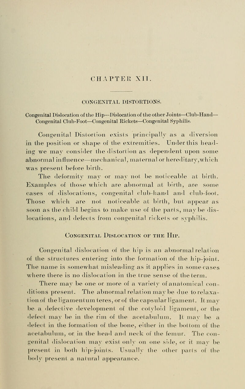 CHAPTER XII CONGENITAL DISTORTIONS. Congenital Dislocation of the Hip—Dislocation of the other Joints—Club-Hand— Congenital Club-Foot—Congenital Rickets—Congenital Syphilis. Congenital Distortion exists principally as a diversion in the position or shape of the extremities. Under this liead- ing we may consider the distortion as dependent upon some abnormal influence—mechanical, maternal or hereditary,whic]i was present before birth. Tiie deformity may or may not be noticeable at birth. Examples of those which are abnormal at birth, are some cases of dislocations, congenital club-hand and club-foot. Tliose whicli are not noticeable at birth, but appear as soon as the child begins to make use of the parts, maybe dis- locations, and defects from congenital rickets or syphilis. Congenital Dislocation of the Hip. Congenital dislocation of the hip is an abiiormal relation of the structiu'es entering into the formation of the hip-joint. The name is somewhat misleading as it applies in some cases Avhere there is no dislocation in the true sense of tlieierm. Tliere may be one or more of a variety of anatomical con- ditions present. The abnormal relation may be due to relaxa- tion of tlieligamentum teres, or of the capsular ligament. Itmay be a defective development of the cotyloid ligament, or the <lefect may be in the rim of the a(elal)uliiin. It nuiy be a defect in the formation of the bone, either in the bottom of tlie acetal)idum, or in the liead and lunk of llu^ femnr. The con- geiiitid dislocation may exist only on one side, or it ma\' be present in both ht]»-joinls. Usually the other parts ol tlu' body jiresejit a natural ap])earance.