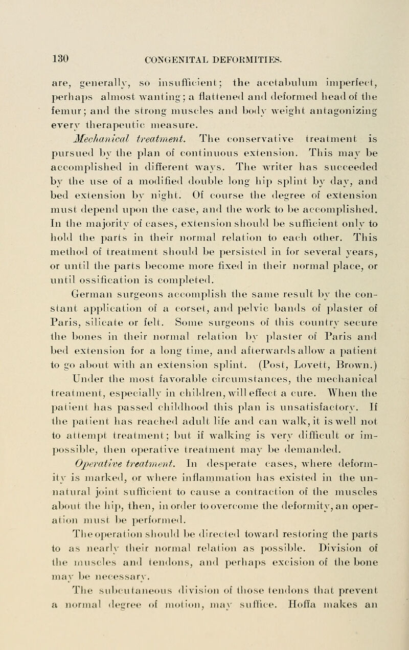 are, generally, so insufficient; the acetabulum imperfect, perliaps almost Avanting; a flattened and deformed bead of tbe femur; and tbe strong muscles and body weigbt antagonizing every tberapeutic measure. Mechanical treatment. Tbe conservative treatment is pursued by tbe plan of continuous extension. Tbis may be accomplisbed in different ways. Tbe writer bas succeeded by tbe use of a modified double long bip splint by day, and bed extension by niglit. Of course tbe degree of extension must depend upon tbe case, and tbe work to be accomplisbed. In tbe majority of cases, extension sliould be sufficient only to bold tbe parts in tbeir normal relation to eacb otber, Tbis metbod of treatment sliould be persisted in for several years, or until tbe parts become more fixed in tbeir normal place, or until ossification is completed. German surgeons accomplisb tbe same result by tbe con- stant application of a corset, and pelvic bands of plaster of Paris, silicate or felt. Some surgeons of tbis country secure tbe bones in tbeir normal relation by plaster of Paris and bed extension for a long time, and afterwards allow a patient to go about witb an extension splint. (Post, Lovett, BroAvn.) Under tbe most favorable circumstances, tbe mecbanical treatment, especially in cbildren, Avill effect a cure. Wben tbe patient bas passed cbildbood tbis plan is unsatisfactory. If tbe patient bas readied adult life and can walk, it isAvell not to attempt treatment; but if Avalkiiig is very difficult or im- possible, tben operative treatment may be demanded. Operative treatment. In desperate cases, Avbere deform- ity is marked, or wbere inflammation bas existed in tbe un- natural joint sufficient to cause a contraction of tbe muscles about the liip, tben, in order toovercome tbe deformity, an oper- ation must be ^^erformed. The operation sliould be directed toward restoring the parts to as nearly tbeir normal relalioii as possible. Division of the muscles and iendoiis, and perhaps excision of tbe bone may be nec^essary, Tlie sub(ii(aiie<)us division of those (endons that prevent a normal degree of motion, may suffice. Hoft'a makes an