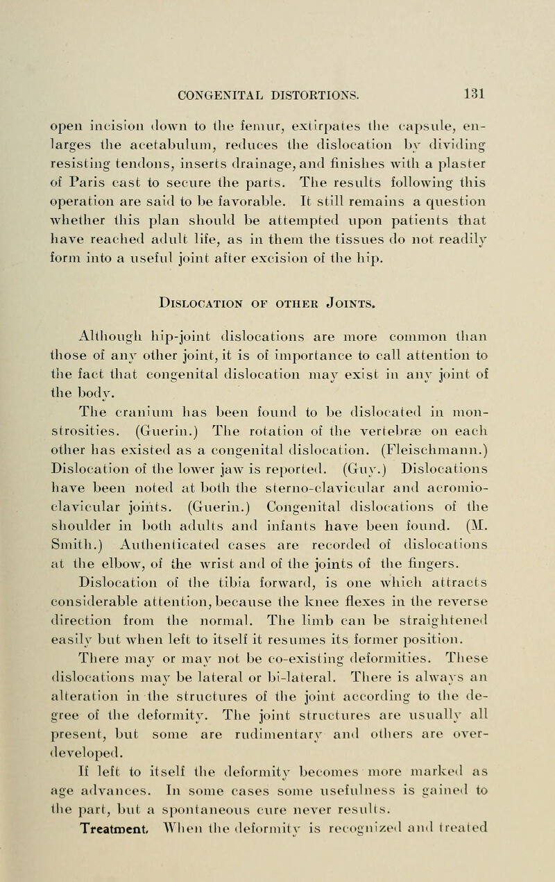 open incision down to the femur, extirpates tlie capsule, en- larges the acetabulum, reduces the dislocation hv dividing resisting tendons, inserts drainage, and finishes with a plaster of Paris cast to secure the parts. The results following this operation are said to be favorable. It still remains a question whether this plan should be attempted upon patients that have reached adult life, as in them the tissues do not readily form into a useful joint after excision of the hip. Dislocation of other Joints. Although hip-joint dislocations are more common than those of any other joint, it is of importance to call attention to the fact that congenital dislocation may exist in any joint of the body. The cranium has been found to be dislocated in mon- strosities. (Guerin.) The rotation of the vertebrae on each other has existed as a congenital dislocation. (Fleischmann.) Dislocation of the lower jaAv is reported. (Guy.) Dislocations liave been noted at both the sterno-clavicular and acromio- clavicular joints. (Guerin.) Congenital dislocations of the shoulder in both adults and infants have been found. (M. Smith.) Authenticated cases are recorded of dislocations at the elbow, of the wrist and of the joints of the fingers. Dislocation of the tibia forward, is one which attracts considerable attention, because the knee flexes in the reverse direction from the normal. The limb can be straightened easily but when left to itself it resumes its former position. There may or may not be co-existing deformities. These dislocations may be lateral or bi-lateral. There is always an alteration in the structures of the joint according to the de- gree of the deformity. The joint structiu'es are usually all present, but some are rudimentary and others are over- developed. If left to itself the deformity becomes more marke<l as age advances. In some cases some usefulness is gained to the part, but a spontaneous cure never results. Treatment, AVlieii the deformilv is recognizeil and treated