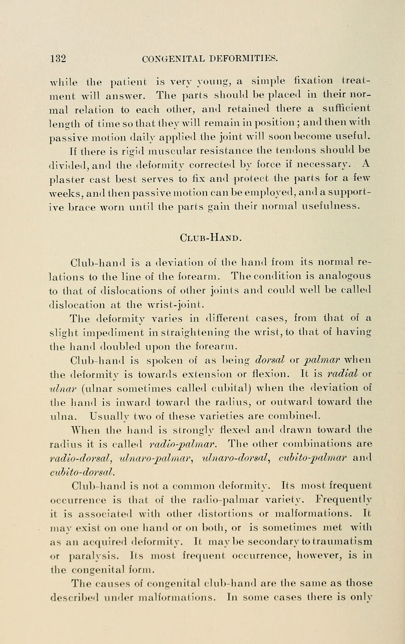 while the patient is very young, a simple fixation treat- ment will answer. The parts should be placed in their nor- mal relation to each other, and retained there a sufficient length of time so that they will remain in position ; and then with passive motion daily applied the joint will soon become useful. If there is rigid muscular resistance the tendons should be divided, and the deformity corrected by force if necessary. A plaster cast best serves to fix and protect the parts for a few weeks, and then passive motion can be employed, and a support- ive brace Avorn until the parts gain their normal usefulness. Club-Hand. Club-hand is a deviation of the hand from its normal re- lations to the line of the forearm. The condition is analogous to that of dislocations of other joints and could well be called dislocation at the wrist-joint. The deformity varies in different cases, from that of a slight impediment in straightening the wrist, to that of having the hand doubled upon the forearm. Club-hand is spoken of as being dorsal or palmar when the deformity is towards extension or flexion. It is radial or ulnar (ulnar sometimes called cubital) Avhen the deviation of the hand is inward toward the radius, or outward toward the ulna. Usually two of these varieties are combined. When the liand is strongly flexed and drawn toward tlie radius it is called radio-palmar. The other combinations are radio-dorsal, xdnaro-palmar, ulnaro-dorsal, cuhito-palmar and cubito-dorsal. Club-hand is not a common deformity. Its most frequent occurrence is that of tlie radio-palmar variety. Frequently it is associated Avith other distortions or malformations. It may exist on one liand or on both, or is sometimes met witli as an acquired deformity. It maybe secondary to traumatism or paralysis. Its most frequent occurrence, however, is in tlie congenital form. The causes of congenital chd)-liand are tlie same as those described under malforjnalions. In some cases there is onlv