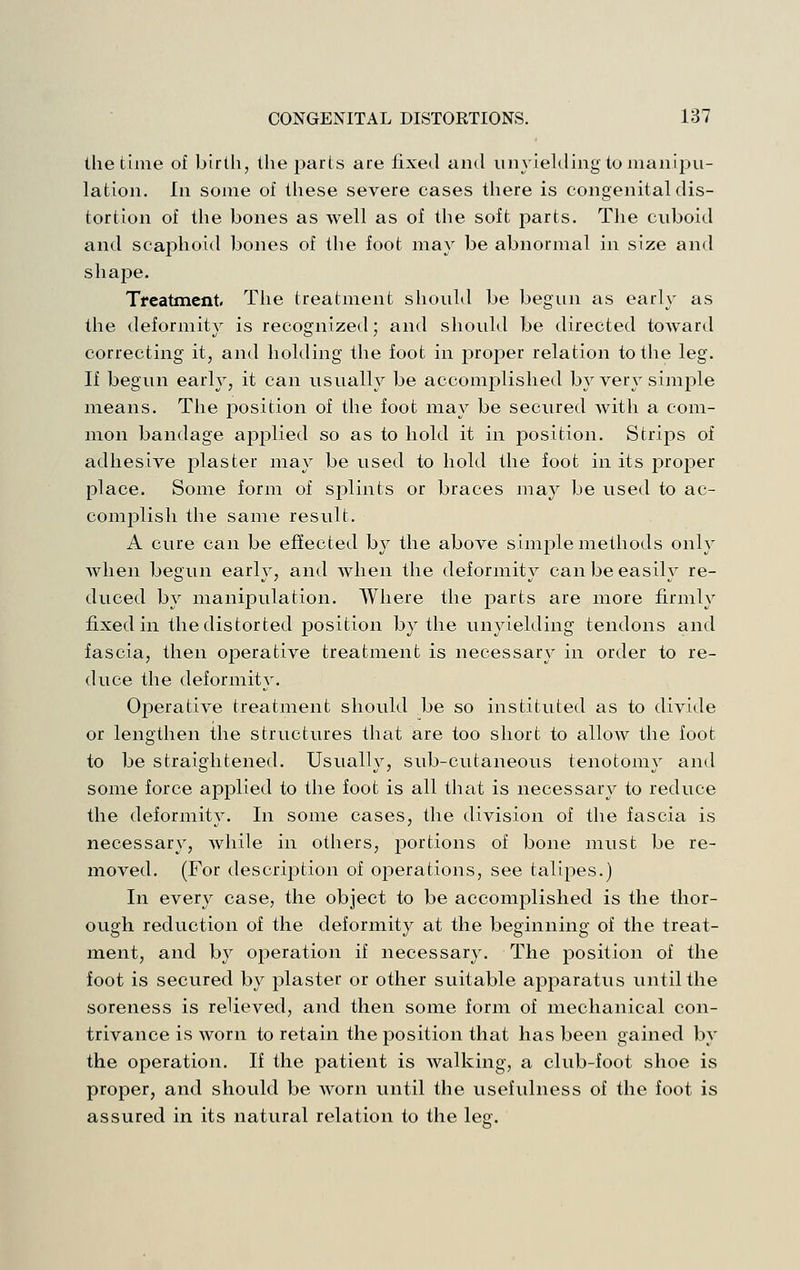 the time of birth, the parts are fixed and unyielding to manipu- lation. In some of these severe cases there is congenital dis- tortion of the bones as well as of the soft parts. The cuboid and scaphoid bones of the foot may be abnormal in size and shape. Tfeatment- The treatment sliould be begun as early as the deformity is recognized; and should be directed toward correcting it, and holding the foot in proper relation to the leg. If begun early, it can usually be accomplished by very simj)le means. The position of the foot may be secured with a com- mon bandage applied so as to hold it in position. Strips of adhesive plaster may be used to hold the foot in its projDer place. Some form of splints or braces may be used to ac- complish the same result. A cure can be effected by the above simple methods only when begun early, and Avhen the deformity can be easily re- duced by manipulation. Where the parts are more firmly fixed in the distorted position by the unyielding tendons and fascia, then operative treatment is necessary in order to re- duce the deformity. Operative treatment should be so instituted as to divide or lengthen the structures that are too short to allow the foot to be straightened. Usually, sub-cutaneous tenotomy and some force applied to the foot is all that is necessary to reduce the deformity. In some cases, the division of the fascia is necessary, while in others, portions of bone must be re- moved. (For description of operations, see talipes.) In every case, the object to be accomplished is the thor- ough reduction of the deformity at the beginning of the treat- ment, and by operation if necessary. The position of the foot is secured by plaster or other suitable apparatus until the soreness is relieved, and then some form of mechanical con- trivance is worn to retain the position that has been gained by the operation. If the patient is walking, a club-foot shoe is proper, and should be worn until the usefulness of the foot is assured in its natural relation to the leg.