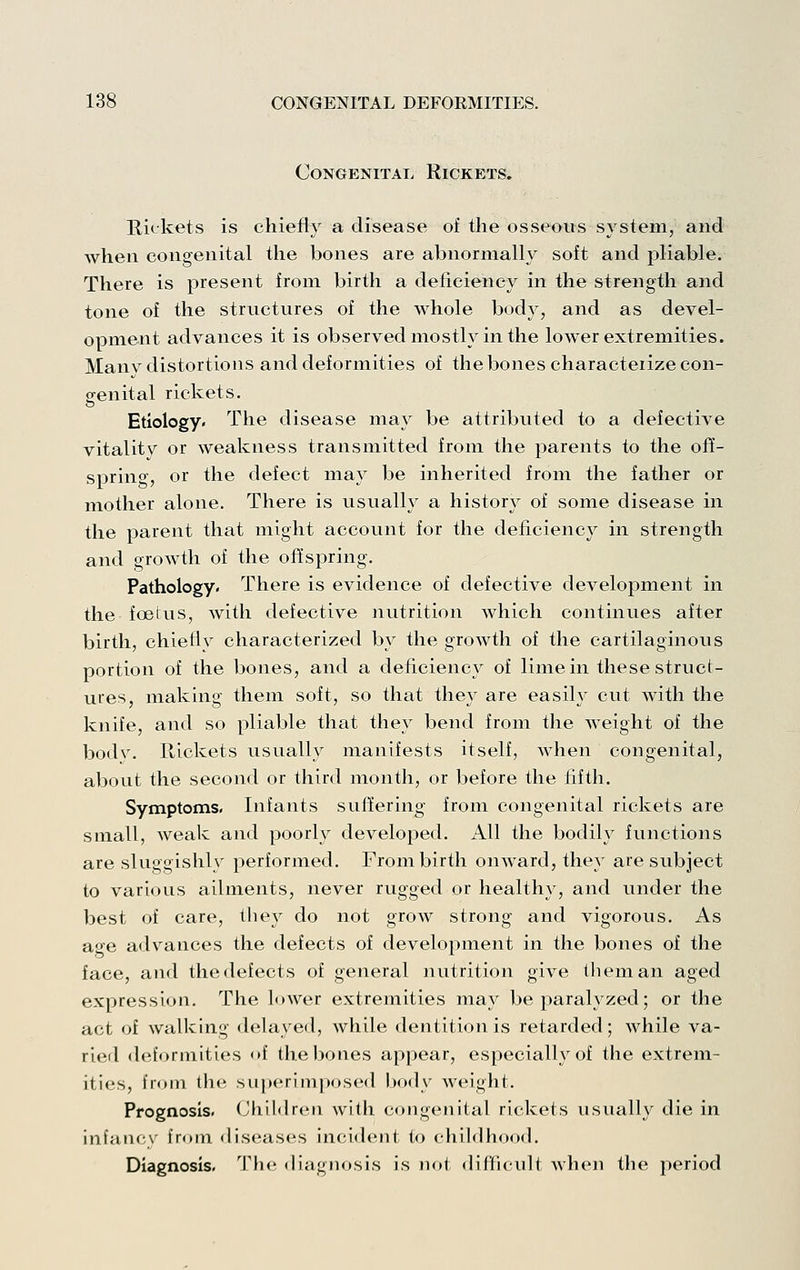 Congenital Rickets. E,iekets is chiefly a disease of the osseous system, and when congenital the bones are abnormally soft and pliable. There is present from birth a deficiency in the strength and tone of the structures of the whole body, and as devel- opment advances it is observed mostly in the lower extremities. Manv distortions and deformities of the bones characterize con- genital rickets. Etiology. The disease may be attributed to a defective vitality or weakness transmitted from the parents to the off- spring, or the defect may be inherited from the father or mother alone. There is usually a history of some disease in the parent that might account for the deficiency in strength and growth of the offspring. Pathology. There is evidence of defective development in the foetus, with defective nutrition which continues after birth, chiefly characterized by the growth of the cartilaginous portion of the bones, and a deficiency of lime in these struct- ures, making them soft, so that they are easily cut with the knife, and so pliable that they bend from the weight of the bodv. Hickets usually manifests itself, when congenital, about the second or third month, or before the fifth. Symptoms. Infants suffering from congenital rickets are small, weak and poorly developed. All the bodily functions are sluggishly performed. From birth ouAvard, they are subject to various ailments, never rugged or healthy, and under the best of care, they do not groAV strong and vigorous. As age advances the defects of development in the bones of the face, and the defects of general nutrition give them an aged expression. The loAver extremities may be paralyzed; or the act of walking delayed, while dentition is retarded; while va- ried deformities «>f the bones appear, especially of the extrem- ities, from the superimposed body weight. Prognosis. Childreu with congenital rickets usually die in infaiK^x' fr<»in diseases incident to childhood. Diagnosis. The diagnosis is Jiot difficult when the jieriod
