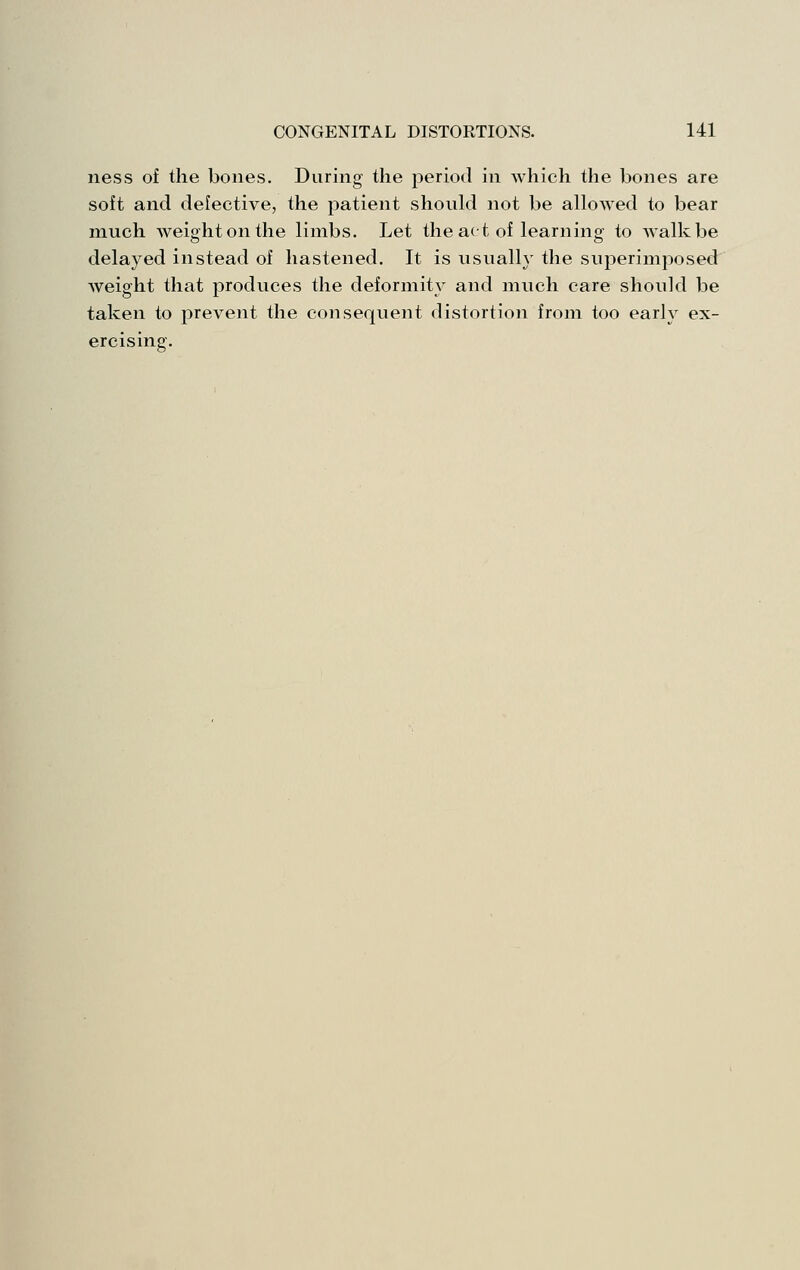 ness of the bones. During the period in which the bones are soft and defective, the patient should not be allowed to bear much weight on the limbs. Let the act of learning to walk be delayed instead of hastened. It is usually the superimposed weight that produces the deformity and much care should be taken to prevent the consequent distortion from too early ex- ercising.
