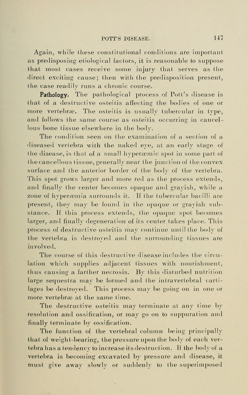 Again, Avhile these constitutional con<]itions are important as predisposing etiological factors, it is reasonable to suppose thai: most cases receive some injury that serves as the direct exciting cause; tlien Avith tlie predisposition present, llie case readily runs a chronic course. Pathology. The pathological process of Pott's disease is that of a destructive osteitis affecting the bodies of one or more vertebrae. The osteitis is usually tubercular in type, and follows the same course as osteitis occurring in cancel- lous bone tissue elsewhere in the body. The condition seen on tlie examination of a section of a <Useased A'^ertebra with the naked eye, at an early stage of the disease, is that of a small hyj^ercemic spot in some part of tlie cancellous tissue, generally near the junction of the convex surface and the anterior border of tlie bodj' of tlie vertebra. This spot grows larger and more red as the process extends, and finally tlie center becomes opaque and grayish, while a zone of hyperaemia surrounds it. If the tubercular bacilli are present, they may be found in tlie opaque or grayish sub- stance. If this i3rocess extends, the opaque spot becomes larger, and finally degeneration of its center takes place. This jjrocess of destructive osteitis may continue until tlie body of the vertebra is destroyed and the surrounding tissues are involved. The course of tliis destructive disease includes the circu- lation which supplies adjacent tissues Avith nourishment, thus causing a farther necrosis. By this disturbed nutrition large sequestra niay be formed and the intravertebral carti- lages be destroyed. This process may be going on in one or more vertebrae at the same time. Tlie destructive osteitis may terjninate at any tijne by resolution and ossification, or may go on to suppuration and finally terminate by ossification. The function of the vertebral column being principally tliat of Aveight-bearing, the pressure upon the body of each A'er- tebra has a ten<lency to increase its destruction. If the body of a vertebra is becoming excavated by pressure and disease, it must giA^e aAA^ay sloAvly or suddenly to the superimposed