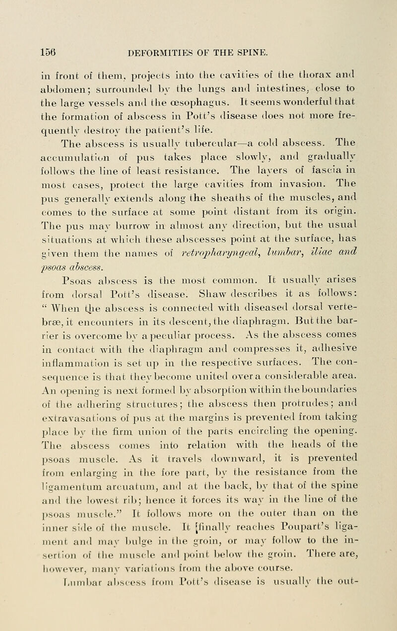 in front of them, projects into the cavities of the tliorax and abdomen; surrounded by the lungs and intestines, close to the large vessels and the oesophagus. It seems wonderful that the formation of abscess in Pott's disease does not more fre- quently destroy the patient's life. The abscess is usually tubercular—a cold abscess. The accumulation of pus takes place slowly, and gradually follows the line of least resistance. The layers of fascia in most cases, protect the large cavities from invasion. The pus generally extends along the sheaths of the muscles, and comes to the surface at some point distant from its origin. The pus may burrow in almost any direction, but the usual situations at which these abscesses point at the surface, has given them the names of retropharyngeal^ lumbar^ iliac and psoas abscess. Psoas abscess is the most common. It usually arises from dorsal Pott's disease. Shaw describes it as follows:  When tlie abscess is connected with diseased dorsal verte- brae, it encounters in its descent, the diaphragm. But the bar- rier is overcome by a peculiar process. As the abscess comes in contact with the diaphragm and compresses it, adhesive inflammation is set up in the respective surfaces. The con- sequence is that they become united over a considerable area. An opening is next formed by absorption within the boundaries of the adhering structures; the abscess then protrudes; and extravasations of pus at the margins is prevented from taking place by the firm union of the parts encircling the opening. The abscess comes into relation with the heads of the psoas muscle. As it travels downward, it is prevented from enlarging in the fore jiart, by the resistance from the ligamentum arcuatum, and at the back, by that of the spine and the lowest ri)j; hence it forces its way in the line of the psoas muscle. It folloAvs more on the outer than on the inner side of the muscle. It [finally readies Poupart's liga- ment and may l>ulge in the groin, or may folloAV to the in- sertion of tlie juuscle and point below the groin, Tliere are, however, many variations from tlie above course. Tjimbar abscess from Pott's disease is usually the out-