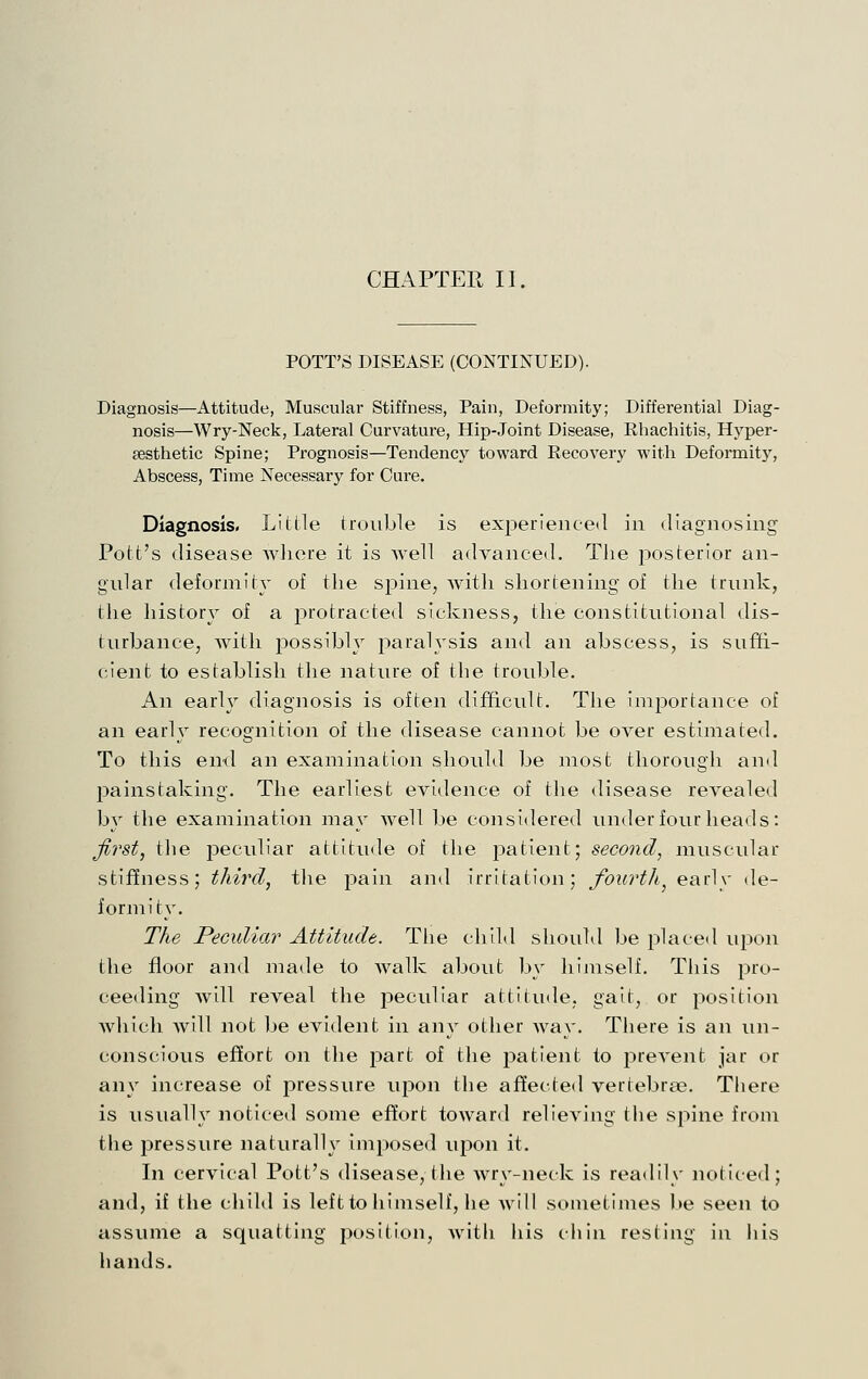 CHAPTER II. POTT'S DISEASE (CONTINUED). Diagnosis—Attitude, Muscular Stiffness, Pain, Deformity; Differential Diag- nosis—Wry-Neck, Lateral Curvature, Hip-Joint Disease, Rhachitis, Hyper- sesthetic Spine; Prognosis—Tendency toward Recovery with Deformity, Abscess, Time Necessary for Cure. Diagnosis. Little trouble is experienced in diagnosing Pott's disease wliore it is well advanced. Tlie posterior an- gular deformity of the sj^ine, with shortening of the trunk, the history of a protracted sickness, the constitutional dis- turbance, with possibly paralysis and an abscess, is suffi- cient to establish the nature of the trouble. An early diagnosis is often difficult. The importance of an early recognition of the disease cannot be over estimated. To this end an examination should be most thorough and l^ainstaking. The earliest evidence of the disease revealed by the examination may well be considered under four heads: first, tlie peculiar attitude of the j^atient; second, muscular stiffness; third, the pain and irritation; fourth^ early de- formity. The Peculiar Attitude. The child should be placed upon the floor and made to walk about by himself. Tiiis pro- ceeding will reveal the peculiar attitude, gait, or position whicli Avill not be evident in any other way. Tliere is an un- conscious efiort on the part of the patient to prevent jar or any increase of pressure upon the affected vertebrae. There is usually noticed some effort toward relieving tlie spine from the pressure naturally imposed upon it. In cervical Pott's disease, the wry-neck is readily noticed; and, if the child is left to himself, he will sometimes be seen to assume a squatting position, with his chin resting in his hands.