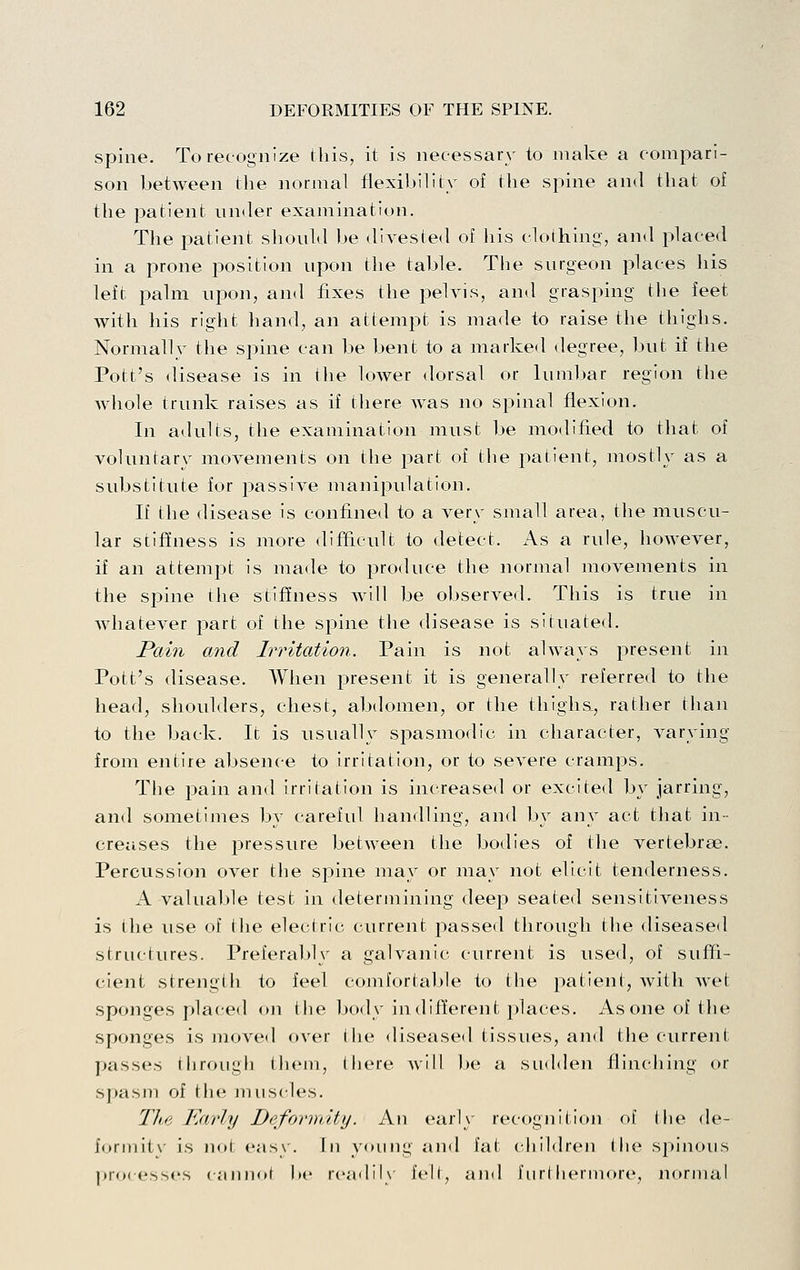 Spine. To recognize this, it is necessary to make a compari- son between the normal flexibility of the spine and that of the patient under examination. The patient should be divested of his clothing, and placed in a prone position upon the table. The surgeon places his left i^alm upon, and fixes the pehns, and grasping the feet with his right hand, an attempt is made to raise the thighs. Normally the spine can be bent to a marked degree, but if the Pott's disease is in the lower dorsal or lumbar region the whole trunk raises as if there was no spinal flexion. In adults, the examination must be modified to that of voluntary movements on the part of the patient, mostly as a substitute for passive manipulation. If the disease is confined to a very small area, the muscu- lar stiffness is more <lifficult to detect. As a rule, however, if an attempt is made to produce the normal movements in the spine the stiffness will be observed. This is true in whatever part of the spine the disease is situated. Pcoin and Irritation. Pain is not always present in Pott's disease. When jDresent it is generally referred to the head, shoulders, chest, abdomen, or the thighs., rather than to the back. It is usually spasmodic in character, varying from entire absence to irritation, or to severe cramps. The pain and irritation is increased or excited by jarring, and sometimes by careful handling, and by any act that in- creases the i3ressure between the bodies of the vertebrae. Percussion over tlie spine may or may not elicit tenderness. A valuable test in determining deep seated sensitiveness is the use of the electric current passed through the disease<l structures. Preferably a galvanic current is used, of suffi- cient strengtii to feel comfortable to the patient, Avith wet sponges placed on the body indifferent places. As one of the sponges is jnoved over the diseased tissues, and the current passes tiiroiigh Ihem, there Avill be a siulden flinciiing or spasm of the muscles. The Karly Deformity. An earlx- recognition of (he de- form it\ is nol easy. In young and fat cliildren the spinous processes cann(»t l»c rcadiK felt, and furthermore, normal