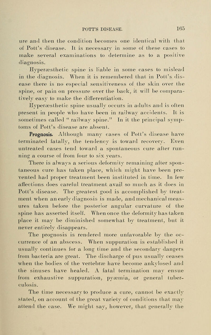 lire and then the condition becomes one identical with that of Pott's disease. It is necessary in some of these cases to make several examinations to determine as to a positive diagnosis. Hypersesthetic spine is liable in some cases to mislead in tlie diagnosis. When it is remembered that in Pott's dis- ease there is no especial sensitiveness of the skin over the spine, or pain on pressure over the back, it will be compara- tively easy to make the differentiation. Hypersesthetic spine usually occurs in adults and is often present in people who have been in railway accidents. It is sometimes called  railway spine. In it the principal symp- toms of Pott's disease are absent. Prognosis. Although many cases of Pott's disease have terminated fatally, the tendency is toward recovery. Even untreated cases tend toward a spontaneous cure after run- ning a course of from four to six years. There is ahvays a serious deformity remaining after spon- taneous cure has taken place, which might have been pre- vented had proper treatment been instituted in time. In few affections does careful treatment avail so much as it does in Pott's disease. The greatest good is accomplished by treat- ment when an early diagnosis is made, and mechanical meas- ures taken before the posterior angular curvature of the spine has asserted itself. When once the deformity has taken place it may be diminished somewhat by treatment, but it never entirely disappears. The prognosis is rendered more unfavorable by the oc- currence of an abscess. When suppuration is established it usually continues for a long time and the secondary dangers from bacteria are great. The discharge of pus usually ceases Avhen the bodies of the vertebrse have become ankylosed and the sinuses have healed. A fatal termination may ensue from exhaustive supiDuration, pyaemia, or general tuber- culosis. The time necessary to produce a cure, cannot be exactly stated, on account of the great variety of conditions that may attend the case. We might say, however, that generally the