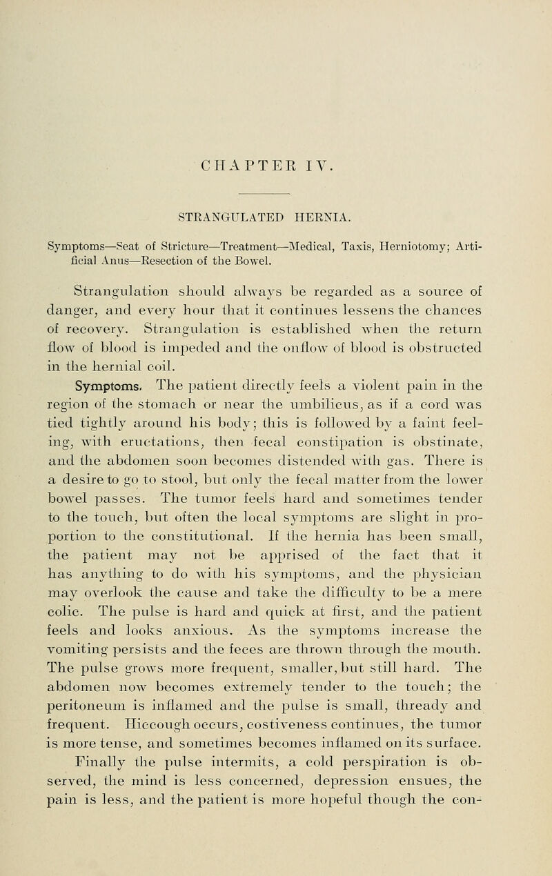 CHAPTER IV. STRANGULATED HERNIA. Symptoms—Seat of Stricture—Treatment—Medical, Taxis, Herniotomy; Arti- ficial Anus—Resection of the Bowel. Strangulation should always be regarded as a source of danger, and every hour that it continues lessens the chances of recovery. Strangulation is established when the return flow of blood is impeded and the onflow of blood is obstructed in the hernial coil. Symptoms- The patient directly feels a violent pain in the region of the stomach or near the umbilicus, as if a cord was tied tightly around his body; this is folloAved by a faint feel- ing, with eructations, then fecal constipation is obstinate, and the abdomen soon becomes distended with gas. There is a desire to go to stool, but only the fecal matter from the lower bowel passes. The tumor feels hard and sometimes tender to the touch, but often the local symptoms are slight in pro- portion to the constitutional. If the hernia has been small, the patient may not be apprised of the fact that it has anything to do with his symptoms, and the physician may overlook the cause and take the difficulty to be a mere colic. The pulse is hard and quick at first, and the patient feels and looks anxious. As the symptoms increase the vomiting persists and the feces are thrown through the mouth. The pulse grows more frequent, smaller, but still hard. The abdomen now becomes extremely tender to the touch; the jDeritoneum is inflamed and the pulse is small, thready and frequent. Hiccough occurs, costiveness continues, the tumor is more tense, and sometimes becomes inflamed on its surface. Finally the pulse intermits, a cold perspiration is ob- served, the mind is less concerned, depression ensues, the pain is less, and the patient is more hopeful though the con-