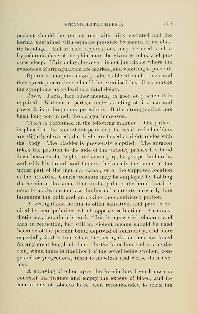 patient should be put at rest with hips elevated and the hernia sustained with equable pressure by means of an elas- tic bandage. Hot or cold applications may be used, and a hypodermic dose of morjihia may be given to relax and pro- duce sleep. This delay, however, is not justifiable where the evidences of strangulation are marked,and vomiting is present. Opium or morphia is only admissible at such times, and then great precautions should be exercised lest it so masks the symptoms as to lead to a fatal delay. Taxis. Taxis, like other means, is good only when it is required. Without a perfect understanding of its use and power it is a dangerous procedure. If the strangulation has been long continued, the danger increases. Taxis is performed in the following manner: The patient is j)laced in the recumbent position; the head and shoulders are slightly elevated; the thighs are flexed at right angles with the body. The bladder is previously emptied. The surgeon takes his position to the side of the patient, passes his hand down betw^een the thighs, and coming up, he grasps the hernia, and with his thumb and fingers, he kneads the tumor at the upper part of the inguinal canal, or at the supposed location of the stricture. Gentle pressure may be employed by holding the hernia at the same time in the palm of the hand, but it is usually advisable to draw the hernial contents outward, thus lessening the bulk and unlocking the constricted portion. A strangulated hernia is often sensitive, and pain is ex- cited by manipulation, which opposes reduction. An anaes- thetic may be administered. This is a powerful relaxant, and aids in reduction, but still no violent means should be used because of the patient being deprived of sensibility, and more especially is this true when the strangulation has continued for any great length of time. In the later hours of strangula- tion, when there is likelihood of the bowel being swollen, con- gested or gangrenous, taxis is hopeless and worse than use- less. A spraying of ether upon the hernia has been known to contract the tissues and empty the excess of blood, and fo- mentations of tobacco have been recommended to relax the