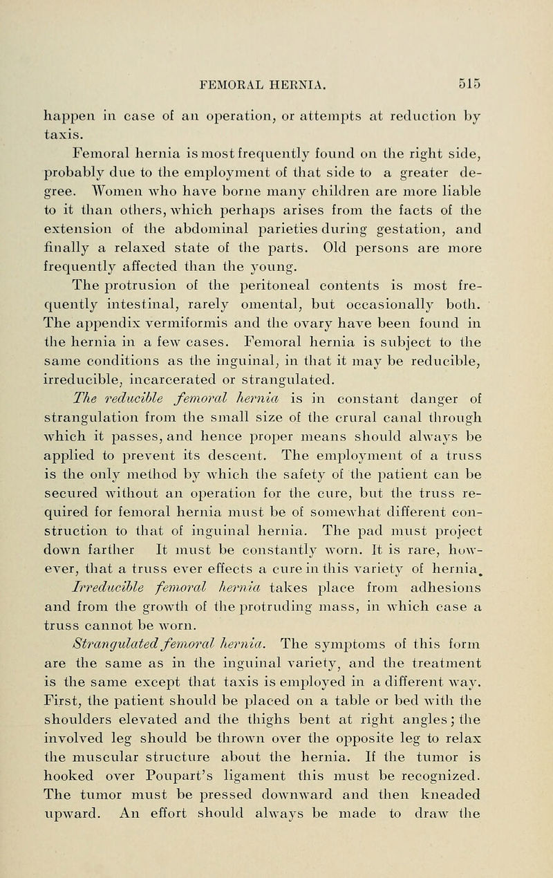happen in case of an operation, or attempts at reduction by taxis. Femoral hernia is most frequently found on the right side, probably due to the employment of that side to a greater de- gree. Women who have borne many children are more liable to it than others, which perhaps arises from the facts of the extension of the abdominal j^arieties during gestation, and finally a relaxed state of the parts. Old persons are more frequently affected than the j^oung. The protrusion of the peritoneal contents is most fre- quently intestinal, rarely omental, but occasionally both. The appendix vermiformis and the ovary have been found in the hernia in a few cases. Femoral hernia is subject to the same conditions as the inguinal, in that it may be reducible, irreducible, incarcerated or strangulated. The reducible femoral hernia is in constant danger of strangulation from the small size of the crural canal through which it passes, and hence proper means should always be applied to prevent its descent. The employment of a truss is the only method by which the safety of the patient can be secured without an operation for the cure, but the truss re- quired for femoral hernia must be of somewhat different con- struction to that of inguinal hernia. The pad must project down farther It must be constantly worn. It is rare, how- ever, that a truss ever effects a cure in this variety of hernia. Irreducible femoral hernia takes place from adhesions and from the growth of the protruding mass, in which case a truss cannot be worn. Strangidated femorcd hernia. The symptoms of this form are the same as in the inguinal variety^ and the treatment is the same except that taxis is employed in a different way. First, the patient should be placed on a table or bed with the shoulders elevated and the thighs bent at right angles; the involved leg should be thrown over the opposite leg to relax the muscular structure about the hernia. If the tumor is hooked over Poupart's ligament this must be recognized. The tumor must be pressed downward and then kneaded upward. An effort should always be made to draw the
