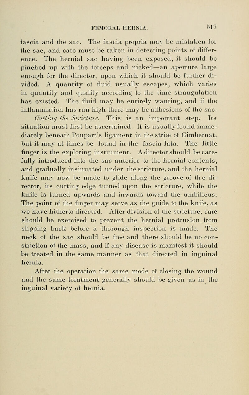 fascia and the sac. The fascia propria may be mistaken for the sac, and care must be taken in detecting points of differ- ence. The hernial sac having been exposed, it should be pinched up with the forceps and nicked—an aperture large enough for the director, upon which it should be further di- vided. A quantity of fluid usually escapes, which varies in quantity and quality according to the time strangulation has existed. The fluid may be entirely wanting, and if tlie inflammation has run high there may be adhesions of the sac. Cutting the Strichtre. This is an important step. Its situation must first be ascertained. It is usually found imme- diately beneath Poupart's ligament in the striae of Gimbernat, but it may at times be found in the fascia lata. The little finger is the exploring instrument. A director should be care- fully introduced into the sac anterior to the hernial contents, and gradually insinuated under the stricture, and the hernial knife may now be made to glide along the groove of th e di- rector, its cutting edge turned upon the stricture, while the knife is turned upwards and inwards toward the umbilicus. The point of the finger may serve as the guide to the knife, as we have hitherto directed. After division of the stricture, care should be exercised to prevent the hernial protrusion from slipping back before a thorough inspection is made. The neck of the sac should be free and there should be no con- striction of the mass, and if any disease is manifest it should be treated in the same manner as that directed in inguinal hernia. After the operation the same mode of closing the wound and the same treatment generally should be given as in the inguinal variety of hernia.